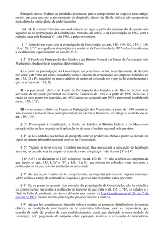 Parágrafo único. Poderão as entidades devedoras, para o cumprimento do disposto neste artigo,
emitir, em cada ano, no exato montante do dispêndio, títulos de dívida pública não computáveis
para efeito do limite global de endividamento.
Art. 34. O sistema tributário nacional entrará em vigor a partir do primeiro dia do quinto mês
seguinte ao da promulgação da Constituição, mantido, até então, o da Constituição de 1967, com a
redação dada pela Emenda nº 1, de 1969, e pelas posteriores.
§ 1º Entrarão em vigor com a promulgação da Constituição os arts. 148, 149, 150, 154, I, 156,
III, e 159, I, "c", revogadas as disposições em contrário da Constituição de 1967 e das Emendas que
a modificaram, especialmente de seu art. 25, III.
§ 2º O Fundo de Participação dos Estados e do Distrito Federal e o Fundo de Participação dos
Municípios obedecerão às seguintes determinações:
I - a partir da promulgação da Constituição, os percentuais serão, respectivamente, de dezoito
por cento e de vinte por cento, calculados sobre o produto da arrecadação dos impostos referidos no
art. 153, III e IV, mantidos os atuais critérios de rateio até a entrada em vigor da lei complementar a
que se refere o art. 161, II;
II - o percentual relativo ao Fundo de Participação dos Estados e do Distrito Federal será
acrescido de um ponto percentual no exercício financeiro de 1989 e, a partir de 1990, inclusive, à
razão de meio ponto por exercício, até 1992, inclusive, atingindo em 1993 o percentual estabelecido
no art. 159, I, "a";
III - o percentual relativo ao Fundo de Participação dos Municípios, a partir de 1989, inclusive,
será elevado à razão de meio ponto percentual por exercício financeiro, até atingir o estabelecido no
art. 159, I, "b".
§ 3º Promulgada a Constituição, a União, os Estados, o Distrito Federal e os Municípios
poderão editar as leis necessárias à aplicação do sistema tributário nacional nela previsto.
§ 4º As leis editadas nos termos do parágrafo anterior produzirão efeitos a partir da entrada em
vigor do sistema tributário nacional previsto na Constituição.
§ 5º Vigente o novo sistema tributário nacional, fica assegurada a aplicação da legislação
anterior, no que não seja incompatível com ele e com a legislação referida nos §3º e § 4º.
§ 6º Até 31 de dezembro de 1989, o disposto no art. 150, III, "b", não se aplica aos impostos de
que tratam os arts. 155, I, "a" e "b", e 156, II e III, que podem ser cobrados trinta dias após a
publicação da lei que os tenha instituído ou aumentado.
§ 7º Até que sejam fixadas em lei complementar, as alíquotas máximas do imposto municipal
sobre vendas a varejo de combustíveis líquidos e gasosos não excederão a três por cento.
§ 8º Se, no prazo de sessenta dias contados da promulgação da Constituição, não for editada a
lei complementar necessária à instituição do imposto de que trata o art. 155, I, "b", os Estados e o
Distrito Federal, mediante convênio celebrado nos termos da Lei Complementar nº 24, de 7 de
janeiro de 1975, fixarão normas para regular provisoriamente a matéria.
§ 9º Até que lei complementar disponha sobre a matéria, as empresas distribuidoras de energia
elétrica, na condição de contribuintes ou de substitutos tributários, serão as responsáveis, por
ocasião da saída do produto de seus estabelecimentos, ainda que destinado a outra unidade da
Federação, pelo pagamento do imposto sobre operações relativas à circulação de mercadorias
 