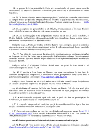 III - o projeto de lei orçamentária da União será encaminhado até quatro meses antes do
encerramento do exercício financeiro e devolvido para sanção até o encerramento da sessão
legislativa.
Art. 36. Os fundos existentes na data da promulgação da Constituição, excetuados os resultantes
de isenções fiscais que passem a integrar patrimônio privado e os que interessem à defesa nacional,
extinguir-se-ão, se não forem ratificados pelo Congresso Nacional no prazo de dois anos. (Vide
Decreto Legislativo nº 66, de 1990)
Art. 37. A adaptação ao que estabelece o art. 167, III, deverá processar-se no prazo de cinco
anos, reduzindo-se o excesso à base de, pelo menos, um quinto por ano.
Art. 38. Até a promulgação da lei complementar referida no art. 169, a União, os Estados, o
Distrito Federal e os Municípios não poderão despender com pessoal mais do que sessenta e cinco
por cento do valor das respectivas receitas correntes.
Parágrafo único. A União, os Estados, o Distrito Federal e os Municípios, quando a respectiva
despesa de pessoal exceder o limite previsto neste artigo, deverão retornar àquele limite, reduzindo
o percentual excedente à razão de um quinto por ano.
Art. 39. Para efeito do cumprimento das disposições constitucionais que impliquem variações
de despesas e receitas da União, após a promulgação da Constituição, o Poder Executivo deverá
elaborar e o Poder Legislativo apreciar projeto de revisão da lei orçamentária referente ao exercício
financeiro de 1989.
Parágrafo único. O Congresso Nacional deverá votar no prazo de doze meses a lei
complementar prevista no art. 161, II.
Art. 40. É mantida a Zona Franca de Manaus, com suas características de área livre de
comércio, de exportação e importação, e de incentivos fiscais, pelo prazo de vinte e cinco anos, a
partir da promulgação da Constituição. (Vide Decreto nº 7.212, de 2010)
Parágrafo único. Somente por lei federal podem ser modificados os critérios que disciplinaram
ou venham a disciplinar a aprovação dos projetos na Zona Franca de Manaus.
Art. 41. Os Poderes Executivos da União, dos Estados, do Distrito Federal e dos Municípios
reavaliarão todos os incentivos fiscais de natureza setorial ora em vigor, propondo aos Poderes
Legislativos respectivos as medidas cabíveis.
§ 1º Considerar-se-ão revogados após dois anos, a partir da data da promulgação da
Constituição, os incentivos que não forem confirmados por lei.
§ 2º A revogação não prejudicará os direitos que já tiverem sido adquiridos, àquela data, em
relação a incentivos concedidos sob condição e com prazo certo.
§ 3º Os incentivos concedidos por convênio entre Estados, celebrados nos termos do art. 23, §
6º, da Constituição de 1967, com a redação da Emenda Constitucional nº 1, de 17 de outubro de
1969, também deverão ser reavaliados e reconfirmados nos prazos deste artigo.
Art. 42. Durante quinze anos, a União aplicará, dos recursos destinados à irrigação:
Art. 42. Durante 25 (vinte e cinco) anos, a União aplicará, dos recursos destinados à irrigação:
(Redação dada pela Emenda Constitucional nº 43, de 15.4.2004)
 