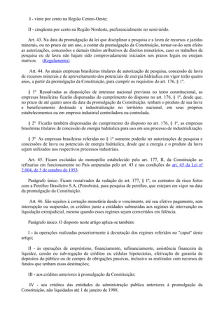 I - vinte por cento na Região Centro-Oeste;
II - cinqüenta por cento na Região Nordeste, preferencialmente no semi-árido.
Art. 43. Na data da promulgação da lei que disciplinar a pesquisa e a lavra de recursos e jazidas
minerais, ou no prazo de um ano, a contar da promulgação da Constituição, tornar-se-ão sem efeito
as autorizações, concessões e demais títulos atributivos de direitos minerários, caso os trabalhos de
pesquisa ou de lavra não hajam sido comprovadamente iniciados nos prazos legais ou estejam
inativos. (Regulamento)
Art. 44. As atuais empresas brasileiras titulares de autorização de pesquisa, concessão de lavra
de recursos minerais e de aproveitamento dos potenciais de energia hidráulica em vigor terão quatro
anos, a partir da promulgação da Constituição, para cumprir os requisitos do art. 176, § 1º.
§ 1º Ressalvadas as disposições de interesse nacional previstas no texto constitucional, as
empresas brasileiras ficarão dispensadas do cumprimento do disposto no art. 176, § 1º, desde que,
no prazo de até quatro anos da data da promulgação da Constituição, tenham o produto de sua lavra
e beneficiamento destinado a industrialização no território nacional, em seus próprios
estabelecimentos ou em empresa industrial controladora ou controlada.
§ 2º Ficarão também dispensadas do cumprimento do disposto no art. 176, § 1º, as empresas
brasileiras titulares de concessão de energia hidráulica para uso em seu processo de industrialização.
§ 3º As empresas brasileiras referidas no § 1º somente poderão ter autorizações de pesquisa e
concessões de lavra ou potenciais de energia hidráulica, desde que a energia e o produto da lavra
sejam utilizados nos respectivos processos industriais.
Art. 45. Ficam excluídas do monopólio estabelecido pelo art. 177, II, da Constituição as
refinarias em funcionamento no País amparadas pelo art. 43 e nas condições do art. 45 da Lei nº
2.004, de 3 de outubro de 1953.
Parágrafo único. Ficam ressalvados da vedação do art. 177, § 1º, os contratos de risco feitos
com a Petróleo Brasileiro S.A. (Petrobrás), para pesquisa de petróleo, que estejam em vigor na data
da promulgação da Constituição.
Art. 46. São sujeitos à correção monetária desde o vencimento, até seu efetivo pagamento, sem
interrupção ou suspensão, os créditos junto a entidades submetidas aos regimes de intervenção ou
liquidação extrajudicial, mesmo quando esses regimes sejam convertidos em falência.
Parágrafo único. O disposto neste artigo aplica-se também:
I - às operações realizadas posteriormente à decretação dos regimes referidos no "caput" deste
artigo;
II - às operações de empréstimo, financiamento, refinanciamento, assistência financeira de
liquidez, cessão ou sub-rogação de créditos ou cédulas hipotecárias, efetivação de garantia de
depósitos do público ou de compra de obrigações passivas, inclusive as realizadas com recursos de
fundos que tenham essas destinações;
III - aos créditos anteriores à promulgação da Constituição;
IV - aos créditos das entidades da administração pública anteriores à promulgação da
Constituição, não liquidados até 1 de janeiro de 1988.
 