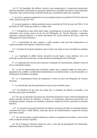 Art. 47. Na liquidação dos débitos, inclusive suas renegociações e composições posteriores,
ainda que ajuizados, decorrentes de quaisquer empréstimos concedidos por bancos e por instituições
financeiras, não existirá correção monetária desde que o empréstimo tenha sido concedido:
I - aos micro e pequenos empresários ou seus estabelecimentos no período de 28 de fevereiro de
1986 a 28 de fevereiro de 1987;
II - ao mini, pequenos e médios produtores rurais no período de 28 de fevereiro de 1986 a 31 de
dezembro de 1987, desde que relativos a crédito rural.
§ 1º Consideram-se, para efeito deste artigo, microempresas as pessoas jurídicas e as firmas
individuais com receitas anuais de até dez mil Obrigações do Tesouro Nacional, e pequenas
empresas as pessoas jurídicas e as firmas individuais com receita anual de até vinte e cinco mil
Obrigações do Tesouro Nacional.
§ 2º A classificação de mini, pequeno e médio produtor rural será feita obedecendo-se às
normas de crédito rural vigentes à época do contrato.
§ 3º A isenção da correção monetária a que se refere este artigo só será concedida nos seguintes
casos:
I - se a liquidação do débito inicial, acrescido de juros legais e taxas judiciais, vier a ser
efetivada no prazo de noventa dias, a contar da data da promulgação da Constituição;
II - se a aplicação dos recursos não contrariar a finalidade do financiamento, cabendo o ônus da
prova à instituição credora;
III - se não for demonstrado pela instituição credora que o mutuário dispõe de meios para o
pagamento de seu débito, excluído desta demonstração seu estabelecimento, a casa de moradia e os
instrumentos de trabalho e produção;
IV - se o financiamento inicial não ultrapassar o limite de cinco mil Obrigações do Tesouro
Nacional;
V - se o beneficiário não for proprietário de mais de cinco módulos rurais.
§ 4º Os benefícios de que trata este artigo não se estendem aos débitos já quitados e aos
devedores que sejam constituintes.
§ 5º No caso de operações com prazos de vencimento posteriores à data- limite de liquidação da
dívida, havendo interesse do mutuário, os bancos e as instituições financeiras promoverão, por
instrumento próprio, alteração nas condições contratuais originais de forma a ajustá-las ao presente
benefício.
§ 6º A concessão do presente benefício por bancos comerciais privados em nenhuma hipótese
acarretará ônus para o Poder Público, ainda que através de refinanciamento e repasse de recursos
pelo banco central.
§ 7º No caso de repasse a agentes financeiros oficiais ou cooperativas de crédito, o ônus recairá
sobre a fonte de recursos originária.
Art. 48. O Congresso Nacional, dentro de cento e vinte dias da promulgação da Constituição,
elaborará código de defesa do consumidor.
 