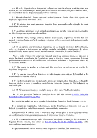 Art. 49. A lei disporá sobre o instituto da enfiteuse em imóveis urbanos, sendo facultada aos
foreiros, no caso de sua extinção, a remição dos aforamentos mediante aquisição do domínio direto,
na conformidade do que dispuserem os respectivos contratos.
§ 1º Quando não existir cláusula contratual, serão adotados os critérios e bases hoje vigentes na
legislação especial dos imóveis da União.
§ 2º Os direitos dos atuais ocupantes inscritos ficam assegurados pela aplicação de outra
modalidade de contrato.
§ 3º A enfiteuse continuará sendo aplicada aos terrenos de marinha e seus acrescidos, situados
na faixa de segurança, a partir da orla marítima.
§ 4º Remido o foro, o antigo titular do domínio direto deverá, no prazo de noventa dias, sob
pena de responsabilidade, confiar à guarda do registro de imóveis competente toda a documentação
a ele relativa.
Art. 50. Lei agrícola a ser promulgada no prazo de um ano disporá, nos termos da Constituição,
sobre os objetivos e instrumentos de política agrícola, prioridades, planejamento de safras,
comercialização, abastecimento interno, mercado externo e instituição de crédito fundiário.
Art. 51. Serão revistos pelo Congresso Nacional, através de Comissão mista, nos três anos a
contar da data da promulgação da Constituição, todas as doações, vendas e concessões de terras
públicas com área superior a três mil hectares, realizadas no período de 1º de janeiro de 1962 a 31
de dezembro de 1987.
§ 1º No tocante às vendas, a revisão será feita com base exclusivamente no critério de
legalidade da operação.
§ 2º No caso de concessões e doações, a revisão obedecerá aos critérios de legalidade e de
conveniência do interesse público.
§ 3º Nas hipóteses previstas nos parágrafos anteriores, comprovada a ilegalidade, ou havendo
interesse público, as terras reverterão ao patrimônio da União, dos Estados, do Distrito Federal ou
dos Municípios.
Art. 52. Até que sejam fixadas as condições a que se refere o art. 192, III, são vedados:
Art. 52. Até que sejam fixadas as condições do art. 192, são vedados:(Redação dada pela
Emenda Constitucional nº 40, de 2003)
I - a instalação, no País, de novas agências de instituições financeiras domiciliadas no exterior;
II - o aumento do percentual de participação, no capital de instituições financeiras com sede no
País, de pessoas físicas ou jurídicas residentes ou domiciliadas no exterior.
Parágrafo único. A vedação a que se refere este artigo não se aplica às autorizações resultantes
de acordos internacionais, de reciprocidade, ou de interesse do Governo brasileiro.
Art. 53. Ao ex-combatente que tenha efetivamente participado de operações bélicas durante a
Segunda Guerra Mundial, nos termos da Lei nº 5.315, de 12 de setembro de 1967, serão
assegurados os seguintes direitos:
I - aproveitamento no serviço público, sem a exigência de concurso, com estabilidade;
 