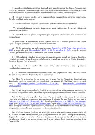 II - pensão especial correspondente à deixada por segundo-tenente das Forças Armadas, que
poderá ser requerida a qualquer tempo, sendo inacumulável com quaisquer rendimentos recebidos
dos cofres públicos, exceto os benefícios previdenciários, ressalvado o direito de opção;
III - em caso de morte, pensão à viúva ou companheira ou dependente, de forma proporcional,
de valor igual à do inciso anterior;
IV - assistência médica, hospitalar e educacional gratuita, extensiva aos dependentes;
V - aposentadoria com proventos integrais aos vinte e cinco anos de serviço efetivo, em
qualquer regime jurídico;
VI - prioridade na aquisição da casa própria, para os que não a possuam ou para suas viúvas ou
companheiras.
Parágrafo único. A concessão da pensão especial do inciso II substitui, para todos os efeitos
legais, qualquer outra pensão já concedida ao ex-combatente.
Art. 54. Os seringueiros recrutados nos termos do Decreto-Lei nº 5.813, de 14 de setembro de
1943, e amparados pelo Decreto-Lei nº 9.882, de 16 de setembro de 1946, receberão, quando
carentes, pensão mensal vitalícia no valor de dois salários mínimos.
§ 1º O benefício é estendido aos seringueiros que, atendendo a apelo do Governo brasileiro,
contribuíram para o esforço de guerra, trabalhando na produção de borracha, na Região Amazônica,
durante a Segunda Guerra Mundial.
§ 2º Os benefícios estabelecidos neste artigo são transferíveis aos dependentes
reconhecidamente carentes.
§ 3º A concessão do benefício far-se-á conforme lei a ser proposta pelo Poder Executivo dentro
de cento e cinqüenta dias da promulgação da Constituição.
Art. 54-A. Os seringueiros de que trata o art. 54 deste Ato das Disposições Constitucionais
Transitórias receberão indenização, em parcela única, no valor de R$ 25.000,00 (vinte e cinco mil
reais). (Incluído pela Emenda Constitucional nº 78, de 2014) (Vide Emenda Constitucional
nº 78, de 2014)
Art. 55. Até que seja aprovada a lei de diretrizes orçamentárias, trinta por cento, no mínimo, do
orçamento da seguridade social, excluído o seguro-desemprego, serão destinados ao setor de saúde.
Art. 56. Até que a lei disponha sobre o art. 195, I, a arrecadação decorrente de, no mínimo,
cinco dos seis décimos percentuais correspondentes à alíquota da contribuição de que trata o
Decreto-Lei nº 1.940, de 25 de maio de 1982, alterada pelo Decreto-Lei nº 2.049, de 1º de agosto de
1983, pelo Decreto nº 91.236, de 8 de maio de 1985, e pela Lei nº 7.611, de 8 de julho de 1987,
passa a integrar a receita da seguridade social, ressalvados, exclusivamente no exercício de 1988, os
compromissos assumidos com programas e projetos em andamento.
Art. 57. Os débitos dos Estados e dos Municípios relativos às contribuições previdenciárias até
30 de junho de 1988 serão liquidados, com correção monetária, em cento e vinte parcelas mensais,
dispensados os juros e multas sobre eles incidentes, desde que os devedores requeiram o
parcelamento e iniciem seu pagamento no prazo de cento e oitenta dias a contar da promulgação da
Constituição.
 