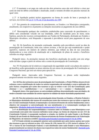 § 1º O montante a ser pago em cada um dos dois primeiros anos não será inferior a cinco por
cento do total do débito consolidado e atualizado, sendo o restante dividido em parcelas mensais de
igual valor.
§ 2º A liquidação poderá incluir pagamentos na forma de cessão de bens e prestação de
serviços, nos termos da Lei nº 7.578, de 23 de dezembro de 1986.
§ 3º Em garantia do cumprimento do parcelamento, os Estados e os Municípios consignarão,
anualmente, nos respectivos orçamentos as dotações necessárias ao pagamento de seus débitos.
§ 4º Descumprida qualquer das condições estabelecidas para concessão do parcelamento, o
débito será considerado vencido em sua totalidade, sobre ele incidindo juros de mora; nesta
hipótese, parcela dos recursos correspondentes aos Fundos de Participação, destinada aos Estados e
Municípios devedores, será bloqueada e repassada à previdência social para pagamento de seus
débitos.
Art. 58. Os benefícios de prestação continuada, mantidos pela previdência social na data da
promulgação da Constituição, terão seus valores revistos, a fim de que seja restabelecido o poder
aquisitivo, expresso em número de salários mínimos, que tinham na data de sua concessão,
obedecendo-se a esse critério de atualização até a implantação do plano de custeio e benefícios
referidos no artigo seguinte.
Parágrafo único. As prestações mensais dos benefícios atualizadas de acordo com este artigo
serão devidas e pagas a partir do sétimo mês a contar da promulgação da Constituição.
Art. 59. Os projetos de lei relativos à organização da seguridade social e aos planos de custeio e
de benefício serão apresentados no prazo máximo de seis meses da promulgação da Constituição ao
Congresso Nacional, que terá seis meses para apreciá-los.
Parágrafo único. Aprovados pelo Congresso Nacional, os planos serão implantados
progressivamente nos dezoito meses seguintes.
Art. 60.Nos dez primeiros anos da promulgação da Constituição, o Poder Público desenvolverá
esforços, com a mobilização de todos os setores organizados da sociedade e com a aplicação de,
pelo menos, cinqüenta por cento dos recursos a que se refere o art. 212 da Constituição, para
eliminar o analfabetismo e universalizar o ensino fundamental.
Parágrafo único. Em igual prazo, as universidades públicas descentralizarão suas atividades, de
modo a estender suas unidades de ensino superior às cidades de maior densidade populacional.
Art. 60. Nos dez primeiros anos da promulgação desta Emenda, os Estados, o Distrito Federal e
os Municípios destinarão não menos de sessenta por cento dos recursos a que se refere o caput do
art. 212 da Constituição Federal, à manutenção e ao desenvolvimento do ensino fundamental, com o
objetivo de assegurar a universalização de seu atendimento e a remuneração condigna do
magistério. (Redação dada pela Emenda Constitucional nº 14, de 1996)
§ 1º A distribuição de responsabilidades e recursos entre os Estados e seus Municípios a ser
concretizada com parte dos recursos definidos neste artigo, na forma do disposto no art. 211 da
Constituição Federal, é assegurada mediante a criação, no âmbito de cada Estado e do Distrito
Federal, de um Fundo de Manutenção e Desenvolvimento do Ensino Fundamental e de Valorização
do Magistério, de natureza contábil. (Incluído pela Emenda Constitucional nº 14, de 1996)
§ 2º O Fundo referido no parágrafo anterior será constituído por, pelo menos, quinze por cento
dos recursos a que se referem os arts. 155, inciso II; 158, inciso IV; e 159, inciso I, alíneas "a" e
"b"; e inciso II, da Constituição Federal, e será distribuído entre cada Estado e seus Municípios,
proporcionalmente ao número de alunos nas respectivas redes de ensino fundamental. (Incluído pela
Emenda Constitucional nº 14, de 1996)
 