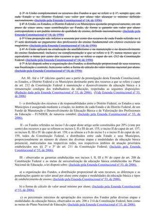 § 3º A União complementará os recursos dos Fundos a que se refere o § 1º, sempre que, em
cada Estado e no Distrito Federal, seu valor por aluno não alcançar o mínimo definido
nacionalmente. (Incluído pela Emenda Constitucional nº 14, de 1996)
§ 4º A União, os Estados, o Distrito Federal e os Municípios ajustarão progressivamente, em um
prazo de cinco anos, suas contribuições ao Fundo, de forma a garantir um valor por aluno
correspondente a um padrão mínimo de qualidade de ensino, definido nacionalmente. (Incluído pela
Emenda Constitucional nº 14, de 1996)
§ 5º Uma proporção não inferior a sessenta por cento dos recursos de cada Fundo referido no §
1º será destinada ao pagamento dos professores do ensino fundamental em efetivo exercício no
magistério. (Incluído pela Emenda Constitucional nº 14, de 1996)
§ 6º A União aplicará na erradicação do analfabetismo e na manutenção e no desenvolvimento
do ensino fundamental, inclusive na complementação a que se refere o § 3º, nunca menos que o
equivalente a trinta por cento dos recursos a que se refere o caput do art. 212 da Constituição
Federal. (Incluído pela Emenda Constitucional nº 14, de 1996)
§ 7º A lei disporá sobre a organização dos Fundos, a distribuição proporcional de seus recursos,
sua fiscalização e controle, bem como sobre a forma de cálculo do valor mínimo nacional por aluno.
(Incluído pela Emenda Constitucional nº 14, de 1996)
Art. 60. Até o 14º (décimo quarto) ano a partir da promulgação desta Emenda Constitucional,
os Estados, o Distrito Federal e os Municípios destinarão parte dos recursos a que se refere o caput
do art. 212 da Constituição Federal à manutenção e desenvolvimento da educação básica e à
remuneração condigna dos trabalhadores da educação, respeitadas as seguintes disposições:
(Redação dada pela Emenda Constitucional nº 53, de 2006). (Vide Emenda Constitucional nº 53,
de 2006)
I - a distribuição dos recursos e de responsabilidades entre o Distrito Federal, os Estados e seus
Municípios é assegurada mediante a criação, no âmbito de cada Estado e do Distrito Federal, de um
Fundo de Manutenção e Desenvolvimento da Educação Básica e de Valorização dos Profissionais
da Educação - FUNDEB, de natureza contábil; (Incluído pela Emenda Constitucional nº 53, de
2006).
II - os Fundos referidos no inciso I do caput deste artigo serão constituídos por 20% (vinte por
cento) dos recursos a que se referem os incisos I, II e III do art. 155; o inciso II do caput do art. 157;
os incisos II, III e IV do caput do art. 158; e as alíneas a e b do inciso I e o inciso II do caput do art.
159, todos da Constituição Federal, e distribuídos entre cada Estado e seus Municípios,
proporcionalmente ao número de alunos das diversas etapas e modalidades da educação básica
presencial, matriculados nas respectivas redes, nos respectivos âmbitos de atuação prioritária
estabelecidos nos §§ 2º e 3º do art. 211 da Constituição Federal; (Incluído pela Emenda
Constitucional nº 53, de 2006).
III - observadas as garantias estabelecidas nos incisos I, II, III e IV do caput do art. 208 da
Constituição Federal e as metas de universalização da educação básica estabelecidas no Plano
Nacional de Educação, a lei disporá sobre: (Incluído pela Emenda Constitucional nº 53, de 2006).
a) a organização dos Fundos, a distribuição proporcional de seus recursos, as diferenças e as
ponderações quanto ao valor anual por aluno entre etapas e modalidades da educação básica e tipos
de estabelecimento de ensino; (Incluído pela Emenda Constitucional nº 53, de 2006).
b) a forma de cálculo do valor anual mínimo por aluno; (Incluído pela Emenda Constitucional
nº 53, de 2006).
c) os percentuais máximos de apropriação dos recursos dos Fundos pelas diversas etapas e
modalidades da educação básica, observados os arts. 208 e 214 da Constituição Federal, bem como
as metas do Plano Nacional de Educação; (Incluído pela Emenda Constitucional nº 53, de 2006).
 