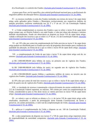 d) a fiscalização e o controle dos Fundos; (Incluído pela Emenda Constitucional nº 53, de 2006).
e) prazo para fixar, em lei específica, piso salarial profissional nacional para os profissionais do
magistério público da educação básica; (Incluído pela Emenda Constitucional nº 53, de 2006).
IV - os recursos recebidos à conta dos Fundos instituídos nos termos do inciso I do caput deste
artigo serão aplicados pelos Estados e Municípios exclusivamente nos respectivos âmbitos de
atuação prioritária, conforme estabelecido nos §§ 2º e 3º do art. 211 da Constituição Federal;
(Incluído pela Emenda Constitucional nº 53, de 2006).
V - a União complementará os recursos dos Fundos a que se refere o inciso II do caput deste
artigo sempre que, no Distrito Federal e em cada Estado, o valor por aluno não alcançar o mínimo
definido nacionalmente, fixado em observância ao disposto no inciso VII do caput deste artigo,
vedada a utilização dos recursos a que se refere o § 5º do art. 212 da Constituição Federal; (Incluído
pela Emenda Constitucional nº 53, de 2006).
VI - até 10% (dez por cento) da complementação da União prevista no inciso V do caput deste
artigo poderá ser distribuída para os Fundos por meio de programas direcionados para a melhoria da
qualidade da educação, na forma da lei a que se refere o inciso III do caput deste artigo; (Incluído
pela Emenda Constitucional nº 53, de 2006).
VII - a complementação da União de que trata o inciso V do caput deste artigo será de, no
mínimo: (Incluído pela Emenda Constitucional nº 53, de 2006).
a) R$ 2.000.000.000,00 (dois bilhões de reais), no primeiro ano de vigência dos Fundos;
(Incluído pela Emenda Constitucional nº 53, de 2006).
b) R$ 3.000.000.000,00 (três bilhões de reais), no segundo ano de vigência dos Fundos;
(Incluído pela Emenda Constitucional nº 53, de 2006).
c) R$ 4.500.000.000,00 (quatro bilhões e quinhentos milhões de reais), no terceiro ano de
vigência dos Fundos; (Incluído pela Emenda Constitucional nº 53, de 2006).
d) 10% (dez por cento) do total dos recursos a que se refere o inciso II do caput deste artigo, a
partir do quarto ano de vigência dos Fundos; (Incluído pela Emenda Constitucional nº 53, de 2006).
VIII - a vinculação de recursos à manutenção e desenvolvimento do ensino estabelecida no art.
212 da Constituição Federal suportará, no máximo, 30% (trinta por cento) da complementação da
União, considerando-se para os fins deste inciso os valores previstos no inciso VII do caput deste
artigo; (Incluído pela Emenda Constitucional nº 53, de 2006).
IX - os valores a que se referem as alíneas a, b, e c do inciso VII do caput deste artigo serão
atualizados, anualmente, a partir da promulgação desta Emenda Constitucional, de forma a
preservar, em caráter permanente, o valor real da complementação da União; (Incluído pela Emenda
Constitucional nº 53, de 2006).
X - aplica-se à complementação da União o disposto no art. 160 da Constituição Federal;
(Incluído pela Emenda Constitucional nº 53, de 2006).
XI - o não-cumprimento do disposto nos incisos V e VII do caput deste artigo importará crime
de responsabilidade da autoridade competente; (Incluído pela Emenda Constitucional nº 53, de
2006).
 