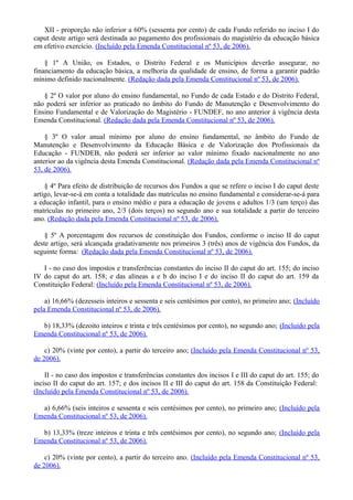 XII - proporção não inferior a 60% (sessenta por cento) de cada Fundo referido no inciso I do
caput deste artigo será destinada ao pagamento dos profissionais do magistério da educação básica
em efetivo exercício. (Incluído pela Emenda Constitucional nº 53, de 2006).
§ 1º A União, os Estados, o Distrito Federal e os Municípios deverão assegurar, no
financiamento da educação básica, a melhoria da qualidade de ensino, de forma a garantir padrão
mínimo definido nacionalmente. (Redação dada pela Emenda Constitucional nº 53, de 2006).
§ 2º O valor por aluno do ensino fundamental, no Fundo de cada Estado e do Distrito Federal,
não poderá ser inferior ao praticado no âmbito do Fundo de Manutenção e Desenvolvimento do
Ensino Fundamental e de Valorização do Magistério - FUNDEF, no ano anterior à vigência desta
Emenda Constitucional. (Redação dada pela Emenda Constitucional nº 53, de 2006).
§ 3º O valor anual mínimo por aluno do ensino fundamental, no âmbito do Fundo de
Manutenção e Desenvolvimento da Educação Básica e de Valorização dos Profissionais da
Educação - FUNDEB, não poderá ser inferior ao valor mínimo fixado nacionalmente no ano
anterior ao da vigência desta Emenda Constitucional. (Redação dada pela Emenda Constitucional nº
53, de 2006).
§ 4º Para efeito de distribuição de recursos dos Fundos a que se refere o inciso I do caput deste
artigo, levar-se-á em conta a totalidade das matrículas no ensino fundamental e considerar-se-á para
a educação infantil, para o ensino médio e para a educação de jovens e adultos 1/3 (um terço) das
matrículas no primeiro ano, 2/3 (dois terços) no segundo ano e sua totalidade a partir do terceiro
ano. (Redação dada pela Emenda Constitucional nº 53, de 2006).
§ 5º A porcentagem dos recursos de constituição dos Fundos, conforme o inciso II do caput
deste artigo, será alcançada gradativamente nos primeiros 3 (três) anos de vigência dos Fundos, da
seguinte forma: (Redação dada pela Emenda Constitucional nº 53, de 2006).
I - no caso dos impostos e transferências constantes do inciso II do caput do art. 155; do inciso
IV do caput do art. 158; e das alíneas a e b do inciso I e do inciso II do caput do art. 159 da
Constituição Federal: (Incluído pela Emenda Constitucional nº 53, de 2006).
a) 16,66% (dezesseis inteiros e sessenta e seis centésimos por cento), no primeiro ano; (Incluído
pela Emenda Constitucional nº 53, de 2006).
b) 18,33% (dezoito inteiros e trinta e três centésimos por cento), no segundo ano; (Incluído pela
Emenda Constitucional nº 53, de 2006).
c) 20% (vinte por cento), a partir do terceiro ano; (Incluído pela Emenda Constitucional nº 53,
de 2006).
II - no caso dos impostos e transferências constantes dos incisos I e III do caput do art. 155; do
inciso II do caput do art. 157; e dos incisos II e III do caput do art. 158 da Constituição Federal:
(Incluído pela Emenda Constitucional nº 53, de 2006).
a) 6,66% (seis inteiros e sessenta e seis centésimos por cento), no primeiro ano; (Incluído pela
Emenda Constitucional nº 53, de 2006).
b) 13,33% (treze inteiros e trinta e três centésimos por cento), no segundo ano; (Incluído pela
Emenda Constitucional nº 53, de 2006).
c) 20% (vinte por cento), a partir do terceiro ano. (Incluído pela Emenda Constitucional nº 53,
de 2006).
 