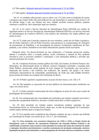 § 6º (Revogado). (Redação dada pela Emenda Constitucional nº 53, de 2006).
§ 7º (Revogado). (Redação dada pela Emenda Constitucional nº 53, de 2006).
Art. 61. As entidades educacionais a que se refere o art. 213, bem como as fundações de ensino
e pesquisa cuja criação tenha sido autorizada por lei, que preencham os requisitos dos incisos I e II
do referido artigo e que, nos últimos três anos, tenham recebido recursos públicos, poderão
continuar a recebê-los, salvo disposição legal em contrário.
Art. 62. A lei criará o Serviço Nacional de Aprendizagem Rural (SENAR) nos moldes da
legislação relativa ao Serviço Nacional de Aprendizagem Industrial (SENAI) e ao Serviço Nacional
de Aprendizagem do Comércio (SENAC), sem prejuízo das atribuições dos órgãos públicos que
atuam na área.
Art. 63. É criada uma Comissão composta de nove membros, sendo três do Poder Legislativo,
três do Poder Judiciário e três do Poder Executivo, para promover as comemorações do centenário
da proclamação da República e da promulgação da primeira Constituição republicana do País,
podendo, a seu critério, desdobrar-se em tantas subcomissões quantas forem necessárias.
Parágrafo único. No desenvolvimento de suas atribuições, a Comissão promoverá estudos,
debates e avaliações sobre a evolução política, social, econômica e cultural do País, podendo
articular-se com os governos estaduais e municipais e com instituições públicas e privadas que
desejem participar dos eventos.
Art. 64. A Imprensa Nacional e demais gráficas da União, dos Estados, do Distrito Federal e dos
Municípios, da administração direta ou indireta, inclusive fundações instituídas e mantidas pelo
Poder Público, promoverão edição popular do texto integral da Constituição, que será posta à
disposição das escolas e dos cartórios, dos sindicatos, dos quartéis, das igrejas e de outras
instituições representativas da comunidade, gratuitamente, de modo que cada cidadão brasileiro
possa receber do Estado um exemplar da Constituição do Brasil.
Art. 65. O Poder Legislativo regulamentará, no prazo de doze meses, o art. 220, § 4º.
Art. 66. São mantidas as concessões de serviços públicos de telecomunicações atualmente em
vigor, nos termos da lei.
Art. 67. A União concluirá a demarcação das terras indígenas no prazo de cinco anos a partir da
promulgação da Constituição.
Art. 68. Aos remanescentes das comunidades dos quilombos que estejam ocupando suas terras é
reconhecida a propriedade definitiva, devendo o Estado emitir-lhes os títulos respectivos.
Art. 69. Será permitido aos Estados manter consultorias jurídicas separadas de suas
Procuradorias-Gerais ou Advocacias-Gerais, desde que, na data da promulgação da Constituição,
tenham órgãos distintos para as respectivas funções.
Art. 70. Fica mantida atual competência dos tribunais estaduais até que a mesma seja definida
na Constituição do Estado, nos termos do art. 125, § 1º, da Constituição.
Art. 71. Fica instituído, nos exercícios financeiros de 1994 e 1995, o Fundo Social de
Emergência, com o objetivo de saneamento financeiro da Fazenda Pública Federal e de
estabilização econômica, cujos recursos serão aplicados no custeio das ações dos sistemas de saúde
e educação, benefícios previdenciários e auxílios assistenciais de prestação continuada, inclusive
liquidação de passivo previdenciário, e outros programas de relevante interesse econômico e social.
 