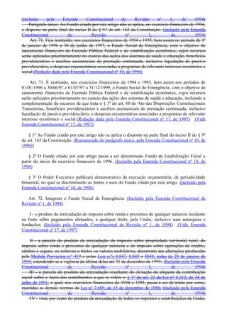 (incluído pela Emenda Constitucional de Revisão nº 1, de 1994)
Parágrafo único. Ao Fundo criado por este artigo não se aplica, no exercício financeiro de 1994,
o disposto na parte final do inciso II do § 9.º do art. 165 da Constituição. (incluído pela Emenda
Constitucional de Revisão nº 1, de 1994)
Art. 71. Fica instituído, nos exercícios financeiros de 1994 e 1995, bem assim no período de 1º
de janeiro de 1996 a 30 de junho de 1997, o Fundo Social de Emergência, com o objetivo de
saneamento financeiro da Fazenda Pública Federal e de estabilização econômica, cujos recursos
serão aplicados prioritariamente no custeio das ações dos sistemas de saúde e educação, benefícios
previdenciários e auxílios assistenciais de prestação continuada, inclusive liquidação de passivo
previdenciário, e despesas orçamentárias associadas a programas de relevante interesse econômico e
social.(Redação dada pela Emenda Constitucional nº 10, de 1996)
Art. 71. É instituído, nos exercícios financeiros de 1994 e 1995, bem assim nos períodos de
01/01/1996 a 30/06/97 e 01/07/97 a 31/12/1999, o Fundo Social de Emergência, com o objetivo de
saneamento financeiro da Fazenda Pública Federal e de estabilização econômica, cujos recursos
serão aplicados prioritariamente no custeio das ações dos sistemas de saúde e educação, incluindo a
complementação de recursos de que trata o § 3º do art. 60 do Ato das Disposições Constitucionais
Transitórias, benefícios previdenciários e auxílios assistenciais de prestação continuada, inclusive
liquidação de passivo previdenciário, e despesas orçamentárias associadas a programas de relevante
interesse econômico e social.(Redação dada pela Emenda Constitucional nº 17, de 1997) (Vide
Emenda Constitucional nº 17, de 1997)
§ 1º Ao Fundo criado por este artigo não se aplica o disposto na parte final do inciso II do § 9º
do art. 165 da Constituição. (Renumerado do parágrafo único, pela Emenda Constitucional nº 10, de
1996)]
§ 2º O Fundo criado por este artigo passa a ser denominado Fundo de Estabilização Fiscal a
partir do início do exercício financeiro de 1996. (Incluído pela Emenda Constitucional nº 10, de
1996)
§ 3º O Poder Executivo publicará demonstrativo da execução orçamentária, de periodicidade
bimestral, no qual se discriminarão as fontes e usos do Fundo criado por este artigo. (Incluído pela
Emenda Constitucional nº 10, de 1996)
Art. 72. Integram o Fundo Social de Emergência: (Incluído pela Emenda Constitucional de
Revisão nº 1, de 1994)
I - o produto da arrecadação do imposto sobre renda e proventos de qualquer natureza incidente
na fonte sobre pagamentos efetuados, a qualquer título, pela União, inclusive suas autarquias e
fundações; (Incluído pela Emenda Constitucional de Revisão nº 1, de 1994) (Vide Emenda
Constitucional nº 17, de 1997)
II - a parcela do produto da arrecadação do imposto sobre propriedade territorial rural, do
imposto sobre renda e proventos de qualquer natureza e do imposto sobre operações de crédito,
câmbio e seguro, ou relativas a títulos ou valores mobiliários, decorrente das alterações produzidas
pela Medida Provisória n.º 419 e pelas Leis n.ºs 8.847, 8.849 e 8848, todas de 28 de janeiro de
1994, estendendo-se a vigência da última delas até 31 de dezembro de 1995; (Incluído pela Emenda
Constitucional de Revisão nº 1, de 1994)
III - a parcela do produto da arrecadação resultante da elevação da alíquota da contribuição
social sobre o lucro dos contribuintes a que se refere o § 1° do art. 22 da Lei n° 8.212, de 24 de
julho de 1991, a qual, nos exercícios financeiros de 1994 e 1995, passa a ser de trinta por cento,
mantidas as demais normas da Lei n° 7.689, de 15 de dezembro de 1988; (Incluído pela Emenda
Constitucional de Revisão nº 1, de 1994)
IV - vinte por cento do produto da arrecadação de todos os impostos e contribuições da União,
 