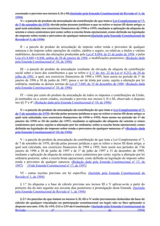 excetuado o previsto nos incisos I, II e III;(Incluído pela Emenda Constitucional de Revisão nº 1, de
1994)
V - a parcela do produto da arrecadação da contribuição de que trata a Lei Complementar n.º 7,
de 7 de setembro de 1970, devida pelas pessoas jurídicas a que se refere o inciso III deste artigo, a
qual será calculada, nos exercícios financeiros de 1994 e 1995, mediante a aplicação da alíquota de
setenta e cinco centésimos por cento sobre a receita bruta operacional, como definida na legislação
do imposto sobre renda e proventos de qualquer natureza;(Incluído pela Emenda Constitucional de
Revisão nº 1, de 1994)
II - a parcela do produto da arrecadação do imposto sobre renda e proventos de qualquer
natureza e do imposto sobre operações de crédito, câmbio e seguro, ou relativas a títulos e valores
mobiliários, decorrente das alterações produzidas pela Lei nº 8.894, de 21 de junho de 1994, e pelas
Leis nºs 8.849 e 8.848, ambas de 28 de janeiro de 1994, e modificações posteriores; (Redação dada
pela Emenda Constitucional nº 10, de 1996)
III - a parcela do produto da arrecadação resultante da elevação da alíquota da contribuição
social sobre o lucro dos contribuintes a que se refere o § 1º do Art. 22 da Lei nº 8.212, de 24 de
julho de 1991, a qual, nos exercícios financeiros de 1994 e 1995, bem assim no período de 1º de
janeiro de 1996 a 30 de junho de 1997, passa a ser de trinta por cento, sujeita a alteração por lei
ordinária, mantidas as demais normas da Lei nº 7.689, de 15 de dezembro de 1988; (Redação dada
pela Emenda Constitucional nº 10, de 1996)
IV - vinte por cento do produto da arrecadação de todos os impostos e contribuições da União,
já instituídos ou a serem criados, excetuado o previsto nos incisos I, II e III, observado o disposto
nos §§ 3º e 4º; (Redação dada pela Emenda Constitucional nº 10, de 1996)
V - a parcela do produto da arrecadação da contribuição de que trata a Lei Complementar nº 7,
de 7 de setembro de 1970, devida pelas pessoas jurídicas a que se refere o inciso III deste artigo, a
qual será calculada, nos exercícios financeiros de 1994 e 1995, bem assim no período de 1º de
janeiro de 1996 a 30 de junho de 1997, mediante a aplicação da alíquota de setenta e cinco
centésimos por cento, sujeita a alteração por lei ordinária, sobre a receita bruta operacional, como
definida na legislação do imposto sobre renda e proventos de qualquer natureza; e" (Redação dada
pela Emenda Constitucional nº 10, de 1996)
V - a parcela do produto da arrecadação da contribuição de que trata a Lei Complementar nº 7,
de 7 de setembro de 1970, devida pelas pessoas jurídicas a que se refere o inciso III deste artigo, a
qual será calculada, nos exercícios financeiros de 1994 a 1995, bem assim nos períodos de 1ºde
janeiro de 1996 a 30 de junho de 1997 e de 1º de julho de 1997 a 31 de dezembro de 1999,
mediante a aplicação da alíquota de setenta e cinco centésimos por cento, sujeita a alteração por lei
ordinária posterior, sobre a receita bruta operacional, como definida na legislação do imposto sobre
renda e proventos de qualquer natureza. (Redação dada pela Emenda Constitucional nº 17, de
1997) (Vide Emenda Constitucional nº 17, de 1997)
VI - outras receitas previstas em lei específica. (Incluído pela Emenda Constitucional de
Revisão nº 1, de 1994)
§ 1.º As alíquotas e a base de cálculo previstas nos incisos III e V aplicar-se-ão a partir do
primeiro dia do mês seguinte aos noventa dias posteriores à promulgação desta Emenda. (Incluído
pela Emenda Constitucional de Revisão nº 1, de 1994)
§ 2.º As parcelas de que tratam os incisos I, II, III e V serão previamente deduzidas da base de
cálculo de qualquer vinculação ou participação constitucional ou legal, não se lhes aplicando o
disposto nos arts. 158, II, 159, 212 e 239 da Constituição. (Incluído pela Emenda Constitucional de
Revisão nº 1, de 1994)
 