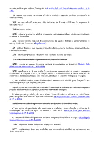serviços públicos, por meio de fundo próprio;(Redação dada pela Emenda Constitucional nº 19, de
1998)
XV - organizar e manter os serviços oficiais de estatística, geografia, geologia e cartografia de
âmbito nacional;
XVI - exercer a classificação, para efeito indicativo, de diversões públicas e de programas de
rádio e televisão;
XVII - conceder anistia;
XVIII - planejar e promover a defesa permanente contra as calamidades públicas, especialmente
as secas e as inundações;
XIX - instituir sistema nacional de gerenciamento de recursos hídricos e definir critérios de
outorga de direitos de seu uso; (Regulamento)
XX - instituir diretrizes para o desenvolvimento urbano, inclusive habitação, saneamento básico
e transportes urbanos;
XXI - estabelecer princípios e diretrizes para o sistema nacional de viação;
XXII - executar os serviços de polícia marítima, aérea e de fronteira;
XXII - executar os serviços de polícia marítima, aeroportuária e de fronteiras; (Redação dada
pela Emenda Constitucional nº 19, de 1998)
XXIII - explorar os serviços e instalações nucleares de qualquer natureza e exercer monopólio
estatal sobre a pesquisa, a lavra, o enriquecimento e reprocessamento, a industrialização e o
comércio de minérios nucleares e seus derivados, atendidos os seguintes princípios e condições:
a) toda atividade nuclear em território nacional somente será admitida para fins pacíficos e
mediante aprovação do Congresso Nacional;
b) sob regime de concessão ou permissão, é autorizada a utilização de radioisótopos para a
pesquisa e usos medicinais, agrícolas, industriais e atividades análogas;
b) sob regime de permissão, são autorizadas a comercialização e a utilização de radioisótopos
para a pesquisa e usos médicos, agrícolas e industriais; (Redação dada pela Emenda Constitucional
nº 49, de 2006)
c) a responsabilidade civil por danos nucleares independe da existência de culpa;
c) sob regime de permissão, são autorizadas a produção, comercialização e utilização de
radioisótopos de meia-vida igual ou inferior a duas horas; (Redação dada pela Emenda
Constitucional nº 49, de 2006)
d) a responsabilidade civil por danos nucleares independe da existência de culpa; (Incluída pela
Emenda Constitucional nº 49, de 2006)
XXIV - organizar, manter e executar a inspeção do trabalho;
XXV - estabelecer as áreas e as condições para o exercício da atividade de garimpagem, em
forma associativa.
 