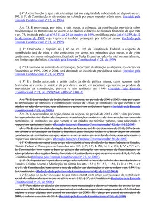§ 4º A contribuição de que trata este artigo terá sua exigibilidade subordinada ao disposto no art.
195, § 6º, da Constituição, e não poderá ser cobrada por prazo superior a dois anos. (Incluído pela
Emenda Constitucional nº 12, de 1996)
Art. 75. É prorrogada, por trinta e seis meses, a cobrança da contribuição provisória sobre
movimentação ou transmissão de valores e de créditos e direitos de natureza financeira de que trata
o art. 74, instituída pela Lei nº 9.311, de 24 de outubro de 1996, modificada pela Lei nº 9.539, de 12
de dezembro de 1997, cuja vigência é também prorrogada por idêntico prazo. (Incluído pela
Emenda Constitucional nº 21, de 1999)
§ 1º Observado o disposto no § 6º do art. 195 da Constituição Federal, a alíquota da
contribuição será de trinta e oito centésimos por cento, nos primeiros doze meses, e de trinta
centésimos, nos meses subseqüentes, facultado ao Poder Executivo reduzi-la total ou parcialmente,
nos limites aqui definidos. (Incluído pela Emenda Constitucional nº 21, de 1999)
§ 2º O resultado do aumento da arrecadação, decorrente da alteração da alíquota, nos exercícios
financeiros de 1999, 2000 e 2001, será destinado ao custeio da previdência social. (Incluído pela
Emenda Constitucional nº 21, de 1999)
§ 3º É a União autorizada a emitir títulos da dívida pública interna, cujos recursos serão
destinados ao custeio da saúde e da previdência social, em montante equivalente ao produto da
arrecadação da contribuição, prevista e não realizada em 1999. (Incluído pela Emenda
Constitucional nº 21, de 1999)(Vide ADIN nº 2.031-5)
Art. 76. É desvinculado de órgão, fundo ou despesa, no período de 2000 a 2003, vinte por cento
da arrecadação de impostos e contribuições sociais da União, já instituídos ou que vierem a ser
criados no referido período, seus adicionais e respectivos acréscimos legais. (Incluído pela Emenda
Constitucional nº 27, de 2000:)
Art. 76. É desvinculado de órgão, fundo ou despesa, no período de 2003 a 2007, vinte por cento
da arrecadação da União de impostos, contribuições sociais e de intervenção no domínio
econômico, já instituídos ou que vierem a ser criados no referido período, seus adicionais e
respectivos acréscimos legais. (Redação dada pela Emenda Constitucional nº 42, de 19.12.2003)
Art. 76. É desvinculado de órgão, fundo ou despesa, até 31 de dezembro de 2011, 20% (vinte
por cento) da arrecadação da União de impostos, contribuições sociais e de intervenção no domínio
econômico, já instituídos ou que vierem a ser criados até a referida data, seus adicionais e
respectivos acréscimos legais. (Redação dada pela Emenda Constitucional nº 56, de 2007)
§ 1o
O disposto no caput deste artigo não reduzirá a base de cálculo das transferências a Estados,
Distrito Federal e Municípios na forma dos arts. 153, § 5o
; 157, I; l58, I e II; e 159, I, "a" e "b", e II,
da Constituição, bem como a base de cálculo das aplicações em programas de financiamento ao
setor produtivo das regiões Norte, Nordeste e Centro-Oeste a que se refere o art. 159, I, "c", da
Constituição.(Incluído pela Emenda Constitucional nº 27, de 2000:)
§ 1º O disposto no caput deste artigo não reduzirá a base de cálculo das transferências a
Estados, Distrito Federal e Municípios na forma dos arts. 153, § 5º; 157, I; 158, I e II; e 159, I, a e
b; e II, da Constituição, bem como a base de cálculo das destinações a que se refere o art. 159, I, c,
da Constituição. (Redação dada pela Emenda Constitucional nº 42, de 19.12.2003)
§ 2o
Excetua-se da desvinculação de que trata o caput deste artigo a arrecadação da contribuição
social do salário-educação a que se refere o art. 212, § 5o
, da Constituição.(Incluído pela Emenda
Constitucional nº 27, de 2000:)
§ 3º Para efeito do cálculo dos recursos para manutenção e desenvolvimento do ensino de que
trata o art. 212 da Constituição, o percentual referido no caput deste artigo será de 12,5 % (doze
inteiros e cinco décimos por cento) no exercício de 2009, 5% (cinco por cento) no exercício de
2010, e nulo no exercício de 2011. (Incluído pela Emenda Constitucional nº 59, de 2009)
 