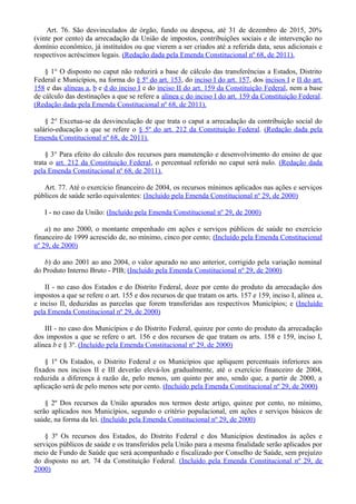 Art. 76. São desvinculados de órgão, fundo ou despesa, até 31 de dezembro de 2015, 20%
(vinte por cento) da arrecadação da União de impostos, contribuições sociais e de intervenção no
domínio econômico, já instituídos ou que vierem a ser criados até a referida data, seus adicionais e
respectivos acréscimos legais. (Redação dada pela Emenda Constitucional nº 68, de 2011).
§ 1° O disposto no caput não reduzirá a base de cálculo das transferências a Estados, Distrito
Federal e Municípios, na forma do § 5º do art. 153, do inciso I do art. 157, dos incisos I e II do art.
158 e das alíneas a, b e d do inciso I e do inciso II do art. 159 da Constituição Federal, nem a base
de cálculo das destinações a que se refere a alínea c do inciso I do art. 159 da Constituição Federal.
(Redação dada pela Emenda Constitucional nº 68, de 2011).
§ 2° Excetua-se da desvinculação de que trata o caput a arrecadação da contribuição social do
salário-educação a que se refere o § 5º do art. 212 da Constituição Federal. (Redação dada pela
Emenda Constitucional nº 68, de 2011).
§ 3° Para efeito do cálculo dos recursos para manutenção e desenvolvimento do ensino de que
trata o art. 212 da Constituição Federal, o percentual referido no caput será nulo. (Redação dada
pela Emenda Constitucional nº 68, de 2011).
Art. 77. Até o exercício financeiro de 2004, os recursos mínimos aplicados nas ações e serviços
públicos de saúde serão equivalentes: (Incluído pela Emenda Constitucional nº 29, de 2000)
I - no caso da União: (Incluído pela Emenda Constitucional nº 29, de 2000)
a) no ano 2000, o montante empenhado em ações e serviços públicos de saúde no exercício
financeiro de 1999 acrescido de, no mínimo, cinco por cento; (Incluído pela Emenda Constitucional
nº 29, de 2000)
b) do ano 2001 ao ano 2004, o valor apurado no ano anterior, corrigido pela variação nominal
do Produto Interno Bruto - PIB; (Incluído pela Emenda Constitucional nº 29, de 2000)
II - no caso dos Estados e do Distrito Federal, doze por cento do produto da arrecadação dos
impostos a que se refere o art. 155 e dos recursos de que tratam os arts. 157 e 159, inciso I, alínea a,
e inciso II, deduzidas as parcelas que forem transferidas aos respectivos Municípios; e (Incluído
pela Emenda Constitucional nº 29, de 2000)
III - no caso dos Municípios e do Distrito Federal, quinze por cento do produto da arrecadação
dos impostos a que se refere o art. 156 e dos recursos de que tratam os arts. 158 e 159, inciso I,
alínea b e § 3º. (Incluído pela Emenda Constitucional nº 29, de 2000)
§ 1º Os Estados, o Distrito Federal e os Municípios que apliquem percentuais inferiores aos
fixados nos incisos II e III deverão elevá-los gradualmente, até o exercício financeiro de 2004,
reduzida a diferença à razão de, pelo menos, um quinto por ano, sendo que, a partir de 2000, a
aplicação será de pelo menos sete por cento. (Incluído pela Emenda Constitucional nº 29, de 2000)
§ 2º Dos recursos da União apurados nos termos deste artigo, quinze por cento, no mínimo,
serão aplicados nos Municípios, segundo o critério populacional, em ações e serviços básicos de
saúde, na forma da lei. (Incluído pela Emenda Constitucional nº 29, de 2000)
§ 3º Os recursos dos Estados, do Distrito Federal e dos Municípios destinados às ações e
serviços públicos de saúde e os transferidos pela União para a mesma finalidade serão aplicados por
meio de Fundo de Saúde que será acompanhado e fiscalizado por Conselho de Saúde, sem prejuízo
do disposto no art. 74 da Constituição Federal. (Incluído pela Emenda Constitucional nº 29, de
2000)
 
