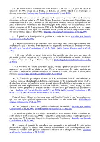 § 4º Na ausência da lei complementar a que se refere o art. 198, § 3º, a partir do exercício
financeiro de 2005, aplicar-se-á à União, aos Estados, ao Distrito Federal e aos Municípios o
disposto neste artigo. (Incluído pela Emenda Constitucional nº 29, de 2000)
Art. 78. Ressalvados os créditos definidos em lei como de pequeno valor, os de natureza
alimentícia, os de que trata o art. 33 deste Ato das Disposições Constitucionais Transitórias e suas
complementações e os que já tiverem os seus respectivos recursos liberados ou depositados em
juízo, os precatórios pendentes na data de promulgação desta Emenda e os que decorram de ações
iniciais ajuizadas até 31 de dezembro de 1999 serão liquidados pelo seu valor real, em moeda
corrente, acrescido de juros legais, em prestações anuais, iguais e sucessivas, no prazo máximo de
dez anos, permitida a cessão dos créditos. (Incluído pela Emenda Constitucional nº 30, de 2000)
§ 1º É permitida a decomposição de parcelas, a critério do credor. (Incluído pela Emenda
Constitucional nº 30, de 2000)
§ 2º As prestações anuais a que se refere o caput deste artigo terão, se não liquidadas até o final
do exercício a que se referem, poder liberatório do pagamento de tributos da entidade devedora.
(Incluído pela Emenda Constitucional nº 30, de 2000) (Vide Emenda Constitucional nº 62, de
2009)
§ 3º O prazo referido no caput deste artigo fica reduzido para dois anos, nos casos de
precatórios judiciais originários de desapropriação de imóvel residencial do credor, desde que
comprovadamente único à época da imissão na posse. (Incluído pela Emenda Constitucional nº 30,
de 2000)
§ 4º O Presidente do Tribunal competente deverá, vencido o prazo ou em caso de omissão no
orçamento, ou preterição ao direito de precedência, a requerimento do credor, requisitar ou
determinar o seqüestro de recursos financeiros da entidade executada, suficientes à satisfação da
prestação. (Incluído pela Emenda Constitucional nº 30, de 2000)
Art. 79. É instituído, para vigorar até o ano de 2010, no âmbito do Poder Executivo Federal, o
Fundo de Combate e Erradicação da Pobreza, a ser regulado por lei complementar com o objetivo
de viabilizar a todos os brasileiros acesso a níveis dignos de subsistência, cujos recursos serão
aplicados em ações suplementares de nutrição, habitação, educação, saúde, reforço de renda
familiar e outros programas de relevante interesse social voltados para melhoria da qualidade de
vida. (Incluído pela Emenda Constitucional nº 31, de 2000) (Vide Emenda Constitucional nº 42,
de 19.12.2003) (Vide Emenda Constitucional nº 67, de 2010)
Parágrafo único. O Fundo previsto neste artigo terá Conselho Consultivo e de Acompanhamento
que conte com a participação de representantes da sociedade civil, nos termos da lei. (Incluído pela
Emenda Constitucional nº 31, de 2000)
Art. 80. Compõem o Fundo de Combate e Erradicação da Pobreza: (Incluído pela Emenda
Constitucional nº 31, de 2000) (Vide Emenda Constitucional nº 67, de 2010)
I - a parcela do produto da arrecadação correspondente a um adicional de oito centésimos por
cento, aplicável de 18 de junho de 2000 a 17 de junho de 2002, na alíquota da contribuição social de
que trata o art. 75 do Ato das Disposições Constitucionais Transitórias; (Incluído pela Emenda
Constitucional nº 31, de 2000)
II - a parcela do produto da arrecadação correspondente a um adicional de cinco pontos
percentuais na alíquota do Imposto sobre Produtos Industrializados - IPI, ou do imposto que vier a
substituí-lo, incidente sobre produtos supérfluos e aplicável até a extinção do Fundo; (Incluído
pela Emenda Constitucional nº 31, de 2000)
 