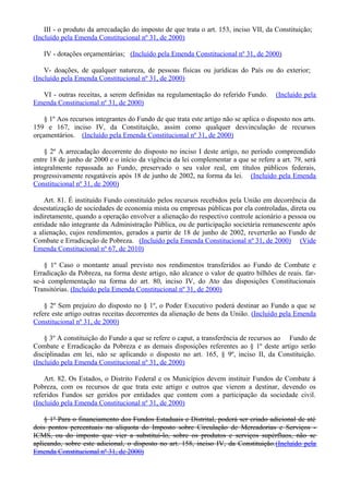 III - o produto da arrecadação do imposto de que trata o art. 153, inciso VII, da Constituição;
(Incluído pela Emenda Constitucional nº 31, de 2000)
IV - dotações orçamentárias; (Incluído pela Emenda Constitucional nº 31, de 2000)
V- doações, de qualquer natureza, de pessoas físicas ou jurídicas do País ou do exterior;
(Incluído pela Emenda Constitucional nº 31, de 2000)
VI - outras receitas, a serem definidas na regulamentação do referido Fundo. (Incluído pela
Emenda Constitucional nº 31, de 2000)
§ 1º Aos recursos integrantes do Fundo de que trata este artigo não se aplica o disposto nos arts.
159 e 167, inciso IV, da Constituição, assim como qualquer desvinculação de recursos
orçamentários. (Incluído pela Emenda Constitucional nº 31, de 2000)
§ 2º A arrecadação decorrente do disposto no inciso I deste artigo, no período compreendido
entre 18 de junho de 2000 e o início da vigência da lei complementar a que se refere a art. 79, será
integralmente repassada ao Fundo, preservado o seu valor real, em títulos públicos federais,
progressivamente resgatáveis após 18 de junho de 2002, na forma da lei. (Incluído pela Emenda
Constitucional nº 31, de 2000)
Art. 81. É instituído Fundo constituído pelos recursos recebidos pela União em decorrência da
desestatização de sociedades de economia mista ou empresas públicas por ela controladas, direta ou
indiretamente, quando a operação envolver a alienação do respectivo controle acionário a pessoa ou
entidade não integrante da Administração Pública, ou de participação societária remanescente após
a alienação, cujos rendimentos, gerados a partir de 18 de junho de 2002, reverterão ao Fundo de
Combate e Erradicação de Pobreza. (Incluído pela Emenda Constitucional nº 31, de 2000) (Vide
Emenda Constitucional nº 67, de 2010)
§ 1º Caso o montante anual previsto nos rendimentos transferidos ao Fundo de Combate e
Erradicação da Pobreza, na forma deste artigo, não alcance o valor de quatro bilhões de reais. far-
se-à complementação na forma do art. 80, inciso IV, do Ato das disposições Constitucionais
Transitórias. (Incluído pela Emenda Constitucional nº 31, de 2000)
§ 2º Sem prejuízo do disposto no § 1º, o Poder Executivo poderá destinar ao Fundo a que se
refere este artigo outras receitas decorrentes da alienação de bens da União. (Incluído pela Emenda
Constitucional nº 31, de 2000)
§ 3º A constituição do Fundo a que se refere o caput, a transferência de recursos ao Fundo de
Combate e Erradicação da Pobreza e as demais disposições referentes ao § 1º deste artigo serão
disciplinadas em lei, não se aplicando o disposto no art. 165, § 9º, inciso II, da Constituição.
(Incluído pela Emenda Constitucional nº 31, de 2000)
Art. 82. Os Estados, o Distrito Federal e os Municípios devem instituir Fundos de Combate á
Pobreza, com os recursos de que trata este artigo e outros que vierem a destinar, devendo os
referidos Fundos ser geridos por entidades que contem com a participação da sociedade civil.
(Incluído pela Emenda Constitucional nº 31, de 2000)
§ 1º Para o financiamento dos Fundos Estaduais e Distrital, poderá ser criado adicional de até
dois pontos percentuais na alíquota do Imposto sobre Circulação de Mercadorias e Serviços -
ICMS, ou do imposto que vier a substituí-lo, sobre os produtos e serviços supérfluos, não se
aplicando, sobre este adicional, o disposto no art. 158, inciso IV, da Constituição.(Incluído pela
Emenda Constitucional nº 31, de 2000)
 