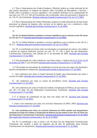 § 1º Para o financiamento dos Fundos Estaduais e Distrital, poderá ser criado adicional de até
dois pontos percentuais na alíquota do Imposto sobre Circulação de Mercadorias e Serviços -
ICMS, sobre os produtos e serviços supérfluos e nas condições definidas na lei complementar de
que trata o art. 155, § 2º, XII, da Constituição, não se aplicando, sobre este percentual, o disposto no
art. 158, IV, da Constituição. (Redação dada pela Emenda Constitucional nº 42, de 19.12.2003)
§ 2º Para o financiamento dos Fundos Municipais, poderá ser criado adicional de até meio ponto
percentual na alíquota do Imposto sobre serviços ou do imposto que vier a substituí-lo, sobre
serviços supérfluos. (Incluído pela Emenda Constitucional nº 31, de 2000)
<p
Art. 83. Lei federal definirá os produtos e serviços supérfluos a que se referem os arts. 80, inciso
II, e 82, §§ 1º e 2º. (Incluído pela Emenda Constitucional nº 31, de 2000)
Art. 83. Lei federal definirá os produtos e serviços supérfluos a que se referem os arts. 80, II, e
82, § 2º . (Redação dada pela Emenda Constitucional nº 42, de 19.12.2003)
Art. 84. A contribuição provisória sobre movimentação ou transmissão de valores e de créditos
e direitos de natureza financeira, prevista nos arts. 74, 75 e 80, I, deste Ato das Disposições
Constitucionais Transitórias, será cobrada até 31 de dezembro de 2004. (Incluído pela Emenda
Constitucional nº 37, de 2002)
§ 1º Fica prorrogada até a data referida no caput deste artigo, a vigência da Lei nº 9.311, de 24
de outubro de 1996, e suas alterações.(Incluído pela Emenda Constitucional nº 37, de 2002)
§ 2º Do produto da arrecadação da contribuição social de que trata este artigo será destinada a
parcela correspondente à alíquota de: (Incluído pela Emenda Constitucional nº 37, de 2002)
I - vinte centésimos por cento ao Fundo Nacional de Saúde, para financiamento das ações e
serviços de saúde; (Incluído pela Emenda Constitucional nº 37, de 2002)
II - dez centésimos por cento ao custeio da previdência social; (Incluído pela Emenda
Constitucional nº 37, de 2002)
III - oito centésimos por cento ao Fundo de Combate e Erradicação da Pobreza, de que tratam os
arts. 80 e 81 deste Ato das Disposições Constitucionais Transitórias. (Incluído pela Emenda
Constitucional nº 37, de 2002)
§ 3º A alíquota da contribuição de que trata este artigo será de: (Incluído pela Emenda
Constitucional nº 37, de 2002)
I - trinta e oito centésimos por cento, nos exercícios financeiros de 2002 e 2003; (Incluído pela
Emenda Constitucional nº 37, de 2002)
II - oito centésimos por cento, no exercício financeiro de 2004, quando será integralmente
destinada ao Fundo de Combate e Erradicação da Pobreza, de que tratam os arts. 80 e 81 deste Ato
das Disposições Constitucionais Transitórias. (Incluído pela Emenda Constitucional nº 37, de 2002)
(Revogado pela Emenda Constitucional nº 42, de 19.12.2003)
Art. 85. A contribuição a que se refere o art. 84 deste Ato das Disposições Constitucionais
Transitórias não incidirá, a partir do trigésimo dia da data de publicação desta Emenda
Constitucional, nos lançamentos: (Incluído pela Emenda Constitucional nº 37, de 2002)
 