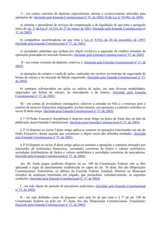 I - em contas correntes de depósito especialmente abertas e exclusivamente utilizadas para
operações de: (Incluído pela Emenda Constitucional nº 37, de 2002) (Vide Lei nº 10.982, de 2004)
a) câmaras e prestadoras de serviços de compensação e de liquidação de que trata o parágrafo
único do art. 2º da Lei nº 10.214, de 27 de março de 2001; (Incluído pela Emenda Constitucional nº
37, de 2002)
b) companhias securitizadoras de que trata a Lei nº 9.514, de 20 de novembro de 1997;
(Incluído pela Emenda Constitucional nº 37, de 2002)
c) sociedades anônimas que tenham por objeto exclusivo a aquisição de créditos oriundos de
operações praticadas no mercado financeiro; (Incluído pela Emenda Constitucional nº 37, de 2002)
II - em contas correntes de depósito, relativos a: (Incluído pela Emenda Constitucional nº 37, de
2002)
a) operações de compra e venda de ações, realizadas em recintos ou sistemas de negociação de
bolsas de valores e no mercado de balcão organizado; (Incluído pela Emenda Constitucional nº 37,
de 2002)
b) contratos referenciados em ações ou índices de ações, em suas diversas modalidades,
negociados em bolsas de valores, de mercadorias e de futuros; (Incluído pela Emenda
Constitucional nº 37, de 2002)
III - em contas de investidores estrangeiros, relativos a entradas no País e a remessas para o
exterior de recursos financeiros empregados, exclusivamente, em operações e contratos referidos no
inciso II deste artigo. (Incluído pela Emenda Constitucional nº 37, de 2002)
§ 1º O Poder Executivo disciplinará o disposto neste artigo no prazo de trinta dias da data de
publicação desta Emenda Constitucional. (Incluído pela Emenda Constitucional nº 37, de 2002)
§ 2º O disposto no inciso I deste artigo aplica-se somente às operações relacionadas em ato do
Poder Executivo, dentre aquelas que constituam o objeto social das referidas entidades. (Incluído
pela Emenda Constitucional nº 37, de 2002)
§ 3º O disposto no inciso II deste artigo aplica-se somente a operações e contratos efetuados por
intermédio de instituições financeiras, sociedades corretoras de títulos e valores mobiliários,
sociedades distribuidoras de títulos e valores mobiliários e sociedades corretoras de mercadorias.
(Incluído pela Emenda Constitucional nº 37, de 2002)
Art. 86. Serão pagos conforme disposto no art. 100 da Constituição Federal, não se lhes
aplicando a regra de parcelamento estabelecida no caput do art. 78 deste Ato das Disposições
Constitucionais Transitórias, os débitos da Fazenda Federal, Estadual, Distrital ou Municipal
oriundos de sentenças transitadas em julgado, que preencham, cumulativamente, as seguintes
condições: (Incluído pela Emenda Constitucional nº 37, de 2002)
I - ter sido objeto de emissão de precatórios judiciários; (Incluído pela Emenda Constitucional
nº 37, de 2002)
II - ter sido definidos como de pequeno valor pela lei de que trata o § 3º do art. 100 da
Constituição Federal ou pelo art. 87 deste Ato das Disposições Constitucionais Transitórias;
(Incluído pela Emenda Constitucional nº 37, de 2002)
 