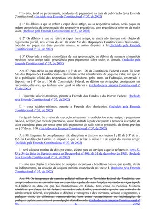 III - estar, total ou parcialmente, pendentes de pagamento na data da publicação desta Emenda
Constitucional. (Incluído pela Emenda Constitucional nº 37, de 2002)
§ 1º Os débitos a que se refere o caput deste artigo, ou os respectivos saldos, serão pagos na
ordem cronológica de apresentação dos respectivos precatórios, com precedência sobre os de maior
valor. (Incluído pela Emenda Constitucional nº 37, de 2002)
§ 2º Os débitos a que se refere o caput deste artigo, se ainda não tiverem sido objeto de
pagamento parcial, nos termos do art. 78 deste Ato das Disposições Constitucionais Transitórias,
poderão ser pagos em duas parcelas anuais, se assim dispuser a lei.(Incluído pela Emenda
Constitucional nº 37, de 2002)
§ 3º Observada a ordem cronológica de sua apresentação, os débitos de natureza alimentícia
previstos neste artigo terão precedência para pagamento sobre todos os demais. (Incluído pela
Emenda Constitucional nº 37, de 2002)
Art. 87. Para efeito do que dispõem o § 3º do art. 100 da Constituição Federal e o art. 78 deste
Ato das Disposições Constitucionais Transitórias serão considerados de pequeno valor, até que se
dê a publicação oficial das respectivas leis definidoras pelos entes da Federação, observado o
disposto no § 4º do art. 100 da Constituição Federal, os débitos ou obrigações consignados em
precatório judiciário, que tenham valor igual ou inferior a: (Incluído pela Emenda Constitucional nº
37, de 2002)
I - quarenta salários-mínimos, perante a Fazenda dos Estados e do Distrito Federal; (Incluído
pela Emenda Constitucional nº 37, de 2002)
II - trinta salários-mínimos, perante a Fazenda dos Municípios. (Incluído pela Emenda
Constitucional nº 37, de 2002)
Parágrafo único. Se o valor da execução ultrapassar o estabelecido neste artigo, o pagamento
far-se-á, sempre, por meio de precatório, sendo facultada à parte exeqüente a renúncia ao crédito do
valor excedente, para que possa optar pelo pagamento do saldo sem o precatório, da forma prevista
no § 3º do art. 100. (Incluído pela Emenda Constitucional nº 37, de 2002)
Art. 88. Enquanto lei complementar não disciplinar o disposto nos incisos I e III do § 3º do art.
156 da Constituição Federal, o imposto a que se refere o inciso III do caput do mesmo artigo:
(Incluído pela Emenda Constitucional nº 37, de 2002)
I - terá alíquota mínima de dois por cento, exceto para os serviços a que se referem os itens 32,
33 e 34 da Lista de Serviços anexa ao Decreto-Lei nº 406, de 31 de dezembro de 1968; (Incluído
pela Emenda Constitucional nº 37, de 2002)
II - não será objeto de concessão de isenções, incentivos e benefícios fiscais, que resulte, direta
ou indiretamente, na redução da alíquota mínima estabelecida no inciso I. (Incluído pela Emenda
Constitucional nº 37, de 2002)
Art. 89. Os integrantes da carreira policial militar do ex-Território Federal de Rondônia, que
comprovadamente se encontravam no exercício regular de suas funções prestando serviços àquele
ex-Território na data em que foi transformado em Estado, bem como os Policiais Militares
admitidos por força de lei federal, custeados pela União, constituirão quadro em extinção da
administração federal, assegurados os direitos e vantagens a eles inerentes, vedado o pagamento, a
qualquer título, de diferenças remuneratórias, bem como ressarcimentos ou indenizações de
qualquer espécie, anteriores à promulgação desta Emenda. (Incluído pela Emenda Constitucional nº
38, de 2002)
 