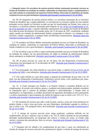 Parágrafo único. Os servidores da carreira policial militar continuarão prestando serviços ao
Estado de Rondônia na condição de cedidos, submetidos às disposições legais e regulamentares a
que estão sujeitas as corporações da respectiva Polícia Militar, observadas as atribuições de função
compatíveis com seu grau hierárquico.(Incluído pela Emenda Constitucional nº 38, de 2002)
Art. 89. Os integrantes da carreira policial militar e os servidores municipais do ex-Território
Federal de Rondônia que, comprovadamente, se encontravam no exercício regular de suas funções
prestando serviço àquele ex-Território na data em que foi transformado em Estado, bem como os
servidores e os policiais militares alcançados pelo disposto no art. 36 da Lei Complementar nº 41,
de 22 de dezembro de 1981, e aqueles admitidos regularmente nos quadros do Estado de Rondônia
até a data de posse do primeiro Governador eleito, em 15 de março de 1987, constituirão, mediante
opção, quadro em extinção da administração federal, assegurados os direitos e as vantagens a eles
inerentes, vedado o pagamento, a qualquer título, de diferenças remuneratórias. (Redação dada pela
Emenda Constitucional nº 60, de 2009)
§ 1º Os membros da Polícia Militar continuarão prestando serviços ao Estado de Rondônia, na
condição de cedidos, submetidos às corporações da Polícia Militar, observadas as atribuições de
função compatíveis com o grau hierárquico. (Incluído pela Emenda Constitucional nº 60, de 2009)
§ 2º Os servidores a que se refere o caput continuarão prestando serviços ao Estado de Rondônia
na condição de cedidos, até seu aproveitamento em órgão ou entidade da administração federal
direta, autárquica ou fundacional. (Incluído pela Emenda Constitucional nº 60, de 2009)
Art. 90. O prazo previsto no caput do art. 84 deste Ato das Disposições Constitucionais
Transitórias fica prorrogado até 31 de dezembro de 2007. (Incluído pela Emenda Constitucional nº
42, de 19.12.2003)
§ 1º Fica prorrogada, até a data referida no caput deste artigo, a vigência da Lei nº 9.311, de 24
de outubro de 1996, e suas alterações. (Incluído pela Emenda Constitucional nº 42, de 19.12.2003)
§ 2º Até a data referida no caput deste artigo, a alíquota da contribuição de que trata o art. 84
deste Ato das Disposições Constitucionais Transitórias será de trinta e oito centésimos por cento.
(Incluído pela Emenda Constitucional nº 42, de 19.12.2003)
Art. 91. A União entregará aos Estados e ao Distrito Federal o montante definido em lei
complementar, de acordo com critérios, prazos e condições nela determinados, podendo considerar
as exportações para o exterior de produtos primários e semi-elaborados, a relação entre as
exportações e as importações, os créditos decorrentes de aquisições destinadas ao ativo permanente
e a efetiva manutenção e aproveitamento do crédito do imposto a que se refere o art. 155, § 2º, X, a.
(Incluído pela Emenda Constitucional nº 42, de 19.12.2003)
§ 1º Do montante de recursos que cabe a cada Es-tado, setenta e cinco por cento pertencem ao
próprio Estado, e vinte e cinco por cento, aos seus Municípios, distribuídos segundo os critérios a
que se refere o art. 158, parágrafo único, da Constituição. (Incluído pela Emenda Constitucional nº
42, de 19.12.2003)
§ 2º A entrega de recursos prevista neste artigo perdurará, conforme definido em lei
complementar, até que o imposto a que se refere o art. 155, II, tenha o produto de sua arrecadação
destinado predominantemente, em proporção não inferior a oitenta por cento, ao Estado onde
ocorrer o consumo das mercadorias, bens ou serviços. (Incluído pela Emenda Constitucional nº 42,
de 19.12.2003)
§ 3º Enquanto não for editada a lei complementar de que trata o caput, em substituição ao
sistema de entrega de recursos nele previsto, permanecerá vigente o sistema de entrega de recursos
 