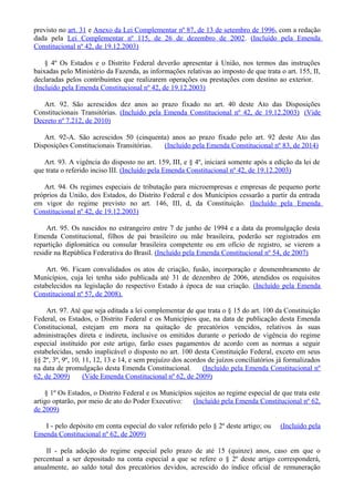 previsto no art. 31 e Anexo da Lei Complementar nº 87, de 13 de setembro de 1996, com a redação
dada pela Lei Complementar nº 115, de 26 de dezembro de 2002. (Incluído pela Emenda
Constitucional nº 42, de 19.12.2003)
§ 4º Os Estados e o Distrito Federal deverão apresentar à União, nos termos das instruções
baixadas pelo Ministério da Fazenda, as informações relativas ao imposto de que trata o art. 155, II,
declaradas pelos contribuintes que realizarem operações ou prestações com destino ao exterior.
(Incluído pela Emenda Constitucional nº 42, de 19.12.2003)
Art. 92. São acrescidos dez anos ao prazo fixado no art. 40 deste Ato das Disposições
Constitucionais Transitórias. (Incluído pela Emenda Constitucional nº 42, de 19.12.2003) (Vide
Decreto nº 7.212, de 2010)
Art. 92-A. São acrescidos 50 (cinquenta) anos ao prazo fixado pelo art. 92 deste Ato das
Disposições Constitucionais Transitórias. (Incluído pela Emenda Constitucional nº 83, de 2014)
Art. 93. A vigência do disposto no art. 159, III, e § 4º, iniciará somente após a edição da lei de
que trata o referido inciso III. (Incluído pela Emenda Constitucional nº 42, de 19.12.2003)
Art. 94. Os regimes especiais de tributação para microempresas e empresas de pequeno porte
próprios da União, dos Estados, do Distrito Federal e dos Municípios cessarão a partir da entrada
em vigor do regime previsto no art. 146, III, d, da Constituição. (Incluído pela Emenda
Constitucional nº 42, de 19.12.2003)
Art. 95. Os nascidos no estrangeiro entre 7 de junho de 1994 e a data da promulgação desta
Emenda Constitucional, filhos de pai brasileiro ou mãe brasileira, poderão ser registrados em
repartição diplomática ou consular brasileira competente ou em ofício de registro, se vierem a
residir na República Federativa do Brasil. (Incluído pela Emenda Constitucional nº 54, de 2007)
Art. 96. Ficam convalidados os atos de criação, fusão, incorporação e desmembramento de
Municípios, cuja lei tenha sido publicada até 31 de dezembro de 2006, atendidos os requisitos
estabelecidos na legislação do respectivo Estado à época de sua criação. (Incluído pela Emenda
Constitucional nº 57, de 2008).
Art. 97. Até que seja editada a lei complementar de que trata o § 15 do art. 100 da Constituição
Federal, os Estados, o Distrito Federal e os Municípios que, na data de publicação desta Emenda
Constitucional, estejam em mora na quitação de precatórios vencidos, relativos às suas
administrações direta e indireta, inclusive os emitidos durante o período de vigência do regime
especial instituído por este artigo, farão esses pagamentos de acordo com as normas a seguir
estabelecidas, sendo inaplicável o disposto no art. 100 desta Constituição Federal, exceto em seus
§§ 2º, 3º, 9º, 10, 11, 12, 13 e 14, e sem prejuízo dos acordos de juízos conciliatórios já formalizados
na data de promulgação desta Emenda Constitucional. (Incluído pela Emenda Constitucional nº
62, de 2009) (Vide Emenda Constitucional nº 62, de 2009)
§ 1º Os Estados, o Distrito Federal e os Municípios sujeitos ao regime especial de que trata este
artigo optarão, por meio de ato do Poder Executivo: (Incluído pela Emenda Constitucional nº 62,
de 2009)
I - pelo depósito em conta especial do valor referido pelo § 2º deste artigo; ou (Incluído pela
Emenda Constitucional nº 62, de 2009)
II - pela adoção do regime especial pelo prazo de até 15 (quinze) anos, caso em que o
percentual a ser depositado na conta especial a que se refere o § 2º deste artigo corresponderá,
anualmente, ao saldo total dos precatórios devidos, acrescido do índice oficial de remuneração
 