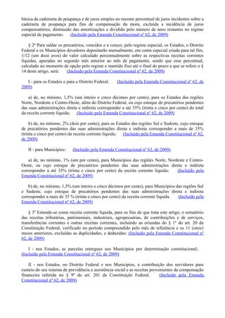 básica da caderneta de poupança e de juros simples no mesmo percentual de juros incidentes sobre a
caderneta de poupança para fins de compensação da mora, excluída a incidência de juros
compensatórios, diminuído das amortizações e dividido pelo número de anos restantes no regime
especial de pagamento. (Incluído pela Emenda Constitucional nº 62, de 2009)
§ 2º Para saldar os precatórios, vencidos e a vencer, pelo regime especial, os Estados, o Distrito
Federal e os Municípios devedores depositarão mensalmente, em conta especial criada para tal fim,
1/12 (um doze avos) do valor calculado percentualmente sobre as respectivas receitas correntes
líquidas, apuradas no segundo mês anterior ao mês de pagamento, sendo que esse percentual,
calculado no momento de opção pelo regime e mantido fixo até o final do prazo a que se refere o §
14 deste artigo, será: (Incluído pela Emenda Constitucional nº 62, de 2009)
I - para os Estados e para o Distrito Federal: (Incluído pela Emenda Constitucional nº 62, de
2009)
a) de, no mínimo, 1,5% (um inteiro e cinco décimos por cento), para os Estados das regiões
Norte, Nordeste e Centro-Oeste, além do Distrito Federal, ou cujo estoque de precatórios pendentes
das suas administrações direta e indireta corresponder a até 35% (trinta e cinco por cento) do total
da receita corrente líquida; (Incluído pela Emenda Constitucional nº 62, de 2009)
b) de, no mínimo, 2% (dois por cento), para os Estados das regiões Sul e Sudeste, cujo estoque
de precatórios pendentes das suas administrações direta e indireta corresponder a mais de 35%
(trinta e cinco por cento) da receita corrente líquida; (Incluído pela Emenda Constitucional nº 62,
de 2009)
II - para Municípios: (Incluído pela Emenda Constitucional nº 62, de 2009)
a) de, no mínimo, 1% (um por cento), para Municípios das regiões Norte, Nordeste e Centro-
Oeste, ou cujo estoque de precatórios pendentes das suas administrações direta e indireta
corresponder a até 35% (trinta e cinco por cento) da receita corrente líquida; (Incluído pela
Emenda Constitucional nº 62, de 2009)
b) de, no mínimo, 1,5% (um inteiro e cinco décimos por cento), para Municípios das regiões Sul
e Sudeste, cujo estoque de precatórios pendentes das suas administrações direta e indireta
corresponder a mais de 35 % (trinta e cinco por cento) da receita corrente líquida. (Incluído pela
Emenda Constitucional nº 62, de 2009)
§ 3º Entende-se como receita corrente líquida, para os fins de que trata este artigo, o somatório
das receitas tributárias, patrimoniais, industriais, agropecuárias, de contribuições e de serviços,
transferências correntes e outras receitas correntes, incluindo as oriundas do § 1º do art. 20 da
Constituição Federal, verificado no período compreendido pelo mês de referência e os 11 (onze)
meses anteriores, excluídas as duplicidades, e deduzidas: (Incluído pela Emenda Constitucional nº
62, de 2009)
I - nos Estados, as parcelas entregues aos Municípios por determinação constitucional;
(Incluído pela Emenda Constitucional nº 62, de 2009)
II - nos Estados, no Distrito Federal e nos Municípios, a contribuição dos servidores para
custeio do seu sistema de previdência e assistência social e as receitas provenientes da compensação
financeira referida no § 9º do art. 201 da Constituição Federal. (Incluído pela Emenda
Constitucional nº 62, de 2009)
 