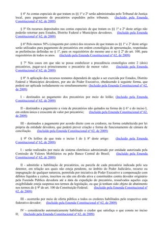 § 4º As contas especiais de que tratam os §§ 1º e 2º serão administradas pelo Tribunal de Justiça
local, para pagamento de precatórios expedidos pelos tribunais. (Incluído pela Emenda
Constitucional nº 62, de 2009)
§ 5º Os recursos depositados nas contas especiais de que tratam os §§ 1º e 2º deste artigo não
poderão retornar para Estados, Distrito Federal e Municípios devedores. (Incluído pela Emenda
Constitucional nº 62, de 2009)
§ 6º Pelo menos 50% (cinquenta por cento) dos recursos de que tratam os §§ 1º e 2º deste artigo
serão utilizados para pagamento de precatórios em ordem cronológica de apresentação, respeitadas
as preferências definidas no § 1º, para os requisitórios do mesmo ano e no § 2º do art. 100, para
requisitórios de todos os anos. (Incluído pela Emenda Constitucional nº 62, de 2009)
§ 7º Nos casos em que não se possa estabelecer a precedência cronológica entre 2 (dois)
precatórios, pagar-se-á primeiramente o precatório de menor valor. (Incluído pela Emenda
Constitucional nº 62, de 2009)
§ 8º A aplicação dos recursos restantes dependerá de opção a ser exercida por Estados, Distrito
Federal e Municípios devedores, por ato do Poder Executivo, obedecendo à seguinte forma, que
poderá ser aplicada isoladamente ou simultaneamente: (Incluído pela Emenda Constitucional nº 62,
de 2009)
I - destinados ao pagamento dos precatórios por meio do leilão; (Incluído pela Emenda
Constitucional nº 62, de 2009)
II - destinados a pagamento a vista de precatórios não quitados na forma do § 6° e do inciso I,
em ordem única e crescente de valor por precatório; (Incluído pela Emenda Constitucional nº 62,
de 2009)
III - destinados a pagamento por acordo direto com os credores, na forma estabelecida por lei
própria da entidade devedora, que poderá prever criação e forma de funcionamento de câmara de
conciliação. (Incluído pela Emenda Constitucional nº 62, de 2009)
§ 9º Os leilões de que trata o inciso I do § 8º deste artigo: (Incluído pela Emenda
Constitucional nº 62, de 2009)
I - serão realizados por meio de sistema eletrônico administrado por entidade autorizada pela
Comissão de Valores Mobiliários ou pelo Banco Central do Brasil; (Incluído pela Emenda
Constitucional nº 62, de 2009)
II - admitirão a habilitação de precatórios, ou parcela de cada precatório indicada pelo seu
detentor, em relação aos quais não esteja pendente, no âmbito do Poder Judiciário, recurso ou
impugnação de qualquer natureza, permitida por iniciativa do Poder Executivo a compensação com
débitos líquidos e certos, inscritos ou não em dívida ativa e constituídos contra devedor originário
pela Fazenda Pública devedora até a data da expedição do precatório, ressalvados aqueles cuja
exigibilidade esteja suspensa nos termos da legislação, ou que já tenham sido objeto de abatimento
nos termos do § 9º do art. 100 da Constituição Federal; (Incluído pela Emenda Constitucional nº
62, de 2009)
III - ocorrerão por meio de oferta pública a todos os credores habilitados pelo respectivo ente
federativo devedor; (Incluído pela Emenda Constitucional nº 62, de 2009)
IV - considerarão automaticamente habilitado o credor que satisfaça o que consta no inciso
II; (Incluído pela Emenda Constitucional nº 62, de 2009)
 