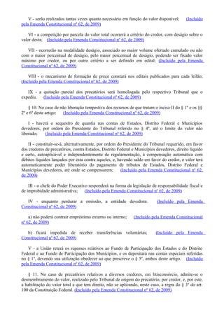 V - serão realizados tantas vezes quanto necessário em função do valor disponível; (Incluído
pela Emenda Constitucional nº 62, de 2009)
VI - a competição por parcela do valor total ocorrerá a critério do credor, com deságio sobre o
valor desta; (Incluído pela Emenda Constitucional nº 62, de 2009)
VII - ocorrerão na modalidade deságio, associado ao maior volume ofertado cumulado ou não
com o maior percentual de deságio, pelo maior percentual de deságio, podendo ser fixado valor
máximo por credor, ou por outro critério a ser definido em edital; (Incluído pela Emenda
Constitucional nº 62, de 2009)
VIII - o mecanismo de formação de preço constará nos editais publicados para cada leilão;
(Incluído pela Emenda Constitucional nº 62, de 2009)
IX - a quitação parcial dos precatórios será homologada pelo respectivo Tribunal que o
expediu. (Incluído pela Emenda Constitucional nº 62, de 2009)
§ 10. No caso de não liberação tempestiva dos recursos de que tratam o inciso II do § 1º e os §§
2º e 6º deste artigo: (Incluído pela Emenda Constitucional nº 62, de 2009)
I - haverá o sequestro de quantia nas contas de Estados, Distrito Federal e Municípios
devedores, por ordem do Presidente do Tribunal referido no § 4º, até o limite do valor não
liberado; (Incluído pela Emenda Constitucional nº 62, de 2009)
II - constituir-se-á, alternativamente, por ordem do Presidente do Tribunal requerido, em favor
dos credores de precatórios, contra Estados, Distrito Federal e Municípios devedores, direito líquido
e certo, autoaplicável e independentemente de regulamentação, à compensação automática com
débitos líquidos lançados por esta contra aqueles, e, havendo saldo em favor do credor, o valor terá
automaticamente poder liberatório do pagamento de tributos de Estados, Distrito Federal e
Municípios devedores, até onde se compensarem; (Incluído pela Emenda Constitucional nº 62,
de 2009)
III - o chefe do Poder Executivo responderá na forma da legislação de responsabilidade fiscal e
de improbidade administrativa; (Incluído pela Emenda Constitucional nº 62, de 2009)
IV - enquanto perdurar a omissão, a entidade devedora: (Incluído pela Emenda
Constitucional nº 62, de 2009)
a) não poderá contrair empréstimo externo ou interno; (Incluído pela Emenda Constitucional
nº 62, de 2009)
b) ficará impedida de receber transferências voluntárias; (Incluído pela Emenda
Constitucional nº 62, de 2009)
V - a União reterá os repasses relativos ao Fundo de Participação dos Estados e do Distrito
Federal e ao Fundo de Participação dos Municípios, e os depositará nas contas especiais referidas
no § 1º, devendo sua utilização obedecer ao que prescreve o § 5º, ambos deste artigo. (Incluído
pela Emenda Constitucional nº 62, de 2009)
§ 11. No caso de precatórios relativos a diversos credores, em litisconsórcio, admite-se o
desmembramento do valor, realizado pelo Tribunal de origem do precatório, por credor, e, por este,
a habilitação do valor total a que tem direito, não se aplicando, neste caso, a regra do § 3º do art.
100 da Constituição Federal. (Incluído pela Emenda Constitucional nº 62, de 2009)
 