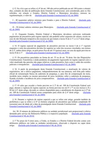 § 12. Se a lei a que se refere o § 4º do art. 100 não estiver publicada em até 180 (cento e oitenta)
dias, contados da data de publicação desta Emenda Constitucional, será considerado, para os fins
referidos, em relação a Estados, Distrito Federal e Municípios devedores, omissos na
regulamentação, o valor de: (Incluído pela Emenda Constitucional nº 62, de 2009)
I - 40 (quarenta) salários mínimos para Estados e para o Distrito Federal; (Incluído pela
Emenda Constitucional nº 62, de 2009)
II - 30 (trinta) salários mínimos para Municípios. (Incluído pela Emenda Constitucional nº
62, de 2009)
§ 13. Enquanto Estados, Distrito Federal e Municípios devedores estiverem realizando
pagamentos de precatórios pelo regime especial, não poderão sofrer sequestro de valores, exceto no
caso de não liberação tempestiva dos recursos de que tratam o inciso II do § 1º e o § 2º deste artigo.
(Incluído pela Emenda Constitucional nº 62, de 2009)
§ 14. O regime especial de pagamento de precatório previsto no inciso I do § 1º vigorará
enquanto o valor dos precatórios devidos for superior ao valor dos recursos vinculados, nos termos
do § 2º, ambos deste artigo, ou pelo prazo fixo de até 15 (quinze) anos, no caso da opção prevista no
inciso II do § 1º. (Incluído pela Emenda Constitucional nº 62, de 2009)
§ 15. Os precatórios parcelados na forma do art. 33 ou do art. 78 deste Ato das Disposições
Constitucionais Transitórias e ainda pendentes de pagamento ingressarão no regime especial com o
valor atualizado das parcelas não pagas relativas a cada precatório, bem como o saldo dos acordos
judiciais e extrajudiciais. (Incluído pela Emenda Constitucional nº 62, de 2009)
§ 16. A partir da promulgação desta Emenda Constitucional, a atualização de valores de
requisitórios, até o efetivo pagamento, independentemente de sua natureza, será feita pelo índice
oficial de remuneração básica da caderneta de poupança, e, para fins de compensação da mora,
incidirão juros simples no mesmo percentual de juros incidentes sobre a caderneta de poupança,
ficando excluída a incidência de juros compensatórios. (Incluído pela Emenda Constitucional nº
62, de 2009)
§ 17. O valor que exceder o limite previsto no § 2º do art. 100 da Constituição Federal será
pago, durante a vigência do regime especial, na forma prevista nos §§ 6º e 7º ou nos incisos I, II e
III do § 8° deste artigo, devendo os valores dispendidos para o atendimento do disposto no § 2º do
art. 100 da Constituição Federal serem computados para efeito do § 6º deste artigo. (Incluído
pela Emenda Constitucional nº 62, de 2009)
§ 18. Durante a vigência do regime especial a que se refere este artigo, gozarão também da
preferência a que se refere o § 6º os titulares originais de precatórios que tenham completado 60
(sessenta) anos de idade até a data da promulgação desta Emenda Constitucional. (Incluído pela
Emenda Constitucional nº 62, de 2009)
Art. 98. O número de defensores públicos na unidade jurisdicional será proporcional à efetiva
demanda pelo serviço da Defensoria Pública e à respectiva população. (Incluído pela Emenda
Constitucional nº 80, de 2014)
§ 1º No prazo de 8 (oito) anos, a União, os Estados e o Distrito Federal deverão contar com
defensores públicos em todas as unidades jurisdicionais, observado o disposto no caput deste
artigo. (Incluído pela Emenda Constitucional nº 80, de 2014)
 