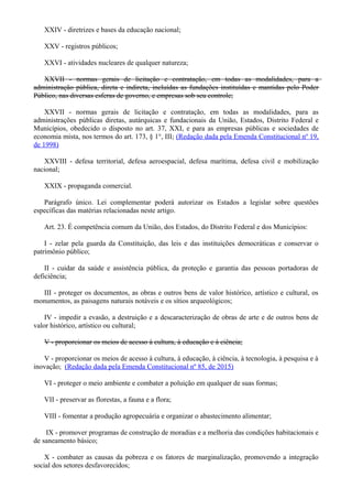 XXIV - diretrizes e bases da educação nacional;
XXV - registros públicos;
XXVI - atividades nucleares de qualquer natureza;
XXVII - normas gerais de licitação e contratação, em todas as modalidades, para a
administração pública, direta e indireta, incluídas as fundações instituídas e mantidas pelo Poder
Público, nas diversas esferas de governo, e empresas sob seu controle;
XXVII - normas gerais de licitação e contratação, em todas as modalidades, para as
administrações públicas diretas, autárquicas e fundacionais da União, Estados, Distrito Federal e
Municípios, obedecido o disposto no art. 37, XXI, e para as empresas públicas e sociedades de
economia mista, nos termos do art. 173, § 1°, III; (Redação dada pela Emenda Constitucional nº 19,
de 1998)
XXVIII - defesa territorial, defesa aeroespacial, defesa marítima, defesa civil e mobilização
nacional;
XXIX - propaganda comercial.
Parágrafo único. Lei complementar poderá autorizar os Estados a legislar sobre questões
específicas das matérias relacionadas neste artigo.
Art. 23. É competência comum da União, dos Estados, do Distrito Federal e dos Municípios:
I - zelar pela guarda da Constituição, das leis e das instituições democráticas e conservar o
patrimônio público;
II - cuidar da saúde e assistência pública, da proteção e garantia das pessoas portadoras de
deficiência;
III - proteger os documentos, as obras e outros bens de valor histórico, artístico e cultural, os
monumentos, as paisagens naturais notáveis e os sítios arqueológicos;
IV - impedir a evasão, a destruição e a descaracterização de obras de arte e de outros bens de
valor histórico, artístico ou cultural;
V - proporcionar os meios de acesso à cultura, à educação e à ciência;
V - proporcionar os meios de acesso à cultura, à educação, à ciência, à tecnologia, à pesquisa e à
inovação; (Redação dada pela Emenda Constitucional nº 85, de 2015)
VI - proteger o meio ambiente e combater a poluição em qualquer de suas formas;
VII - preservar as florestas, a fauna e a flora;
VIII - fomentar a produção agropecuária e organizar o abastecimento alimentar;
IX - promover programas de construção de moradias e a melhoria das condições habitacionais e
de saneamento básico;
X - combater as causas da pobreza e os fatores de marginalização, promovendo a integração
social dos setores desfavorecidos;
 