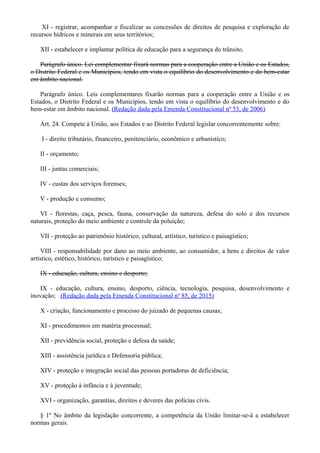 XI - registrar, acompanhar e fiscalizar as concessões de direitos de pesquisa e exploração de
recursos hídricos e minerais em seus territórios;
XII - estabelecer e implantar política de educação para a segurança do trânsito.
Parágrafo único. Lei complementar fixará normas para a cooperação entre a União e os Estados,
o Distrito Federal e os Municípios, tendo em vista o equilíbrio do desenvolvimento e do bem-estar
em âmbito nacional.
Parágrafo único. Leis complementares fixarão normas para a cooperação entre a União e os
Estados, o Distrito Federal e os Municípios, tendo em vista o equilíbrio do desenvolvimento e do
bem-estar em âmbito nacional. (Redação dada pela Emenda Constitucional nº 53, de 2006)
Art. 24. Compete à União, aos Estados e ao Distrito Federal legislar concorrentemente sobre:
I - direito tributário, financeiro, penitenciário, econômico e urbanístico;
II - orçamento;
III - juntas comerciais;
IV - custas dos serviços forenses;
V - produção e consumo;
VI - florestas, caça, pesca, fauna, conservação da natureza, defesa do solo e dos recursos
naturais, proteção do meio ambiente e controle da poluição;
VII - proteção ao patrimônio histórico, cultural, artístico, turístico e paisagístico;
VIII - responsabilidade por dano ao meio ambiente, ao consumidor, a bens e direitos de valor
artístico, estético, histórico, turístico e paisagístico;
IX - educação, cultura, ensino e desporto;
IX - educação, cultura, ensino, desporto, ciência, tecnologia, pesquisa, desenvolvimento e
inovação; (Redação dada pela Emenda Constitucional nº 85, de 2015)
X - criação, funcionamento e processo do juizado de pequenas causas;
XI - procedimentos em matéria processual;
XII - previdência social, proteção e defesa da saúde;
XIII - assistência jurídica e Defensoria pública;
XIV - proteção e integração social das pessoas portadoras de deficiência;
XV - proteção à infância e à juventude;
XVI - organização, garantias, direitos e deveres das polícias civis.
§ 1º No âmbito da legislação concorrente, a competência da União limitar-se-á a estabelecer
normas gerais.
 