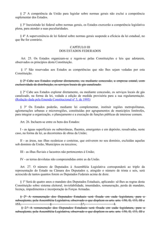 § 2º A competência da União para legislar sobre normas gerais não exclui a competência
suplementar dos Estados.
§ 3º Inexistindo lei federal sobre normas gerais, os Estados exercerão a competência legislativa
plena, para atender a suas peculiaridades.
§ 4º A superveniência de lei federal sobre normas gerais suspende a eficácia da lei estadual, no
que lhe for contrário.
CAPÍTULO III
DOS ESTADOS FEDERADOS
Art. 25. Os Estados organizam-se e regem-se pelas Constituições e leis que adotarem,
observados os princípios desta Constituição.
§ 1º São reservadas aos Estados as competências que não lhes sejam vedadas por esta
Constituição.
§ 2º Cabe aos Estados explorar diretamente, ou mediante concessão, a empresa estatal, com
exclusividade de distribuição, os serviços locais de gás canalizado.
§ 2º Cabe aos Estados explorar diretamente, ou mediante concessão, os serviços locais de gás
canalizado, na forma da lei, vedada a edição de medida provisória para a sua regulamentação.
(Redação dada pela Emenda Constitucional nº 5, de 1995)
§ 3º Os Estados poderão, mediante lei complementar, instituir regiões metropolitanas,
aglomerações urbanas e microrregiões, constituídas por agrupamentos de municípios limítrofes,
para integrar a organização, o planejamento e a execução de funções públicas de interesse comum.
Art. 26. Incluem-se entre os bens dos Estados:
I - as águas superficiais ou subterrâneas, fluentes, emergentes e em depósito, ressalvadas, neste
caso, na forma da lei, as decorrentes de obras da União;
II - as áreas, nas ilhas oceânicas e costeiras, que estiverem no seu domínio, excluídas aquelas
sob domínio da União, Municípios ou terceiros;
III - as ilhas fluviais e lacustres não pertencentes à União;
IV - as terras devolutas não compreendidas entre as da União.
Art. 27. O número de Deputados à Assembléia Legislativa corresponderá ao triplo da
representação do Estado na Câmara dos Deputados e, atingido o número de trinta e seis, será
acrescido de tantos quantos forem os Deputados Federais acima de doze.
§ 1º Será de quatro anos o mandato dos Deputados Estaduais, aplicando- sê-lhes as regras desta
Constituição sobre sistema eleitoral, inviolabilidade, imunidades, remuneração, perda de mandato,
licença, impedimentos e incorporação às Forças Armadas.
§ 2º A remuneração dos Deputados Estaduais será fixada em cada legislatura, para a
subseqüente, pela Assembléia Legislativa, observado o que dispõem os arts. arts. 150, II, 153, III e
153, § 2.º, I.
§ 2.º A remuneração dos Deputados Estaduais será fixada em cada legislatura, para a
subseqüente, pela Assembléia Legislativa, observado o que dispõem os arts. arts. 150, II, 153, III e
 