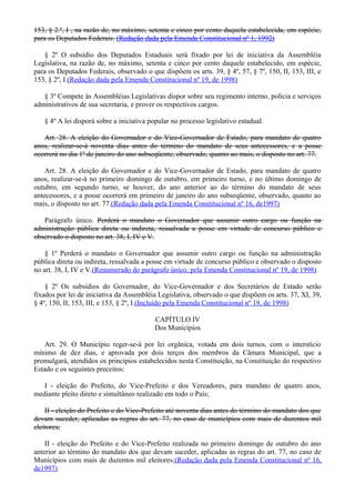 153, § 2.º, I , na razão de, no máximo, setenta e cinco por cento daquela estabelecida, em espécie,
para os Deputados Federais. (Redação dada pela Emenda Constitucional nº 1, 1992)
§ 2º O subsídio dos Deputados Estaduais será fixado por lei de iniciativa da Assembléia
Legislativa, na razão de, no máximo, setenta e cinco por cento daquele estabelecido, em espécie,
para os Deputados Federais, observado o que dispõem os arts. 39, § 4º, 57, § 7º, 150, II, 153, III, e
153, § 2º, I.(Redação dada pela Emenda Constitucional nº 19, de 1998)
§ 3º Compete às Assembléias Legislativas dispor sobre seu regimento interno, polícia e serviços
administrativos de sua secretaria, e prover os respectivos cargos.
§ 4º A lei disporá sobre a iniciativa popular no processo legislativo estadual.
Art. 28. A eleição do Governador e do Vice-Governador de Estado, para mandato de quatro
anos, realizar-se-á noventa dias antes do término do mandato de seus antecessores, e a posse
ocorrerá no dia 1º de janeiro do ano subseqüente, observado, quanto ao mais, o disposto no art. 77.
Art. 28. A eleição do Governador e do Vice-Governador de Estado, para mandato de quatro
anos, realizar-se-á no primeiro domingo de outubro, em primeiro turno, e no último domingo de
outubro, em segundo turno, se houver, do ano anterior ao do término do mandato de seus
antecessores, e a posse ocorrerá em primeiro de janeiro do ano subseqüente, observado, quanto ao
mais, o disposto no art. 77.(Redação dada pela Emenda Constitucional nº 16, de1997)
Parágrafo único. Perderá o mandato o Governador que assumir outro cargo ou função na
administração pública direta ou indireta, ressalvada a posse em virtude de concurso público e
observado o disposto no art. 38, I, IV e V.
§ 1º Perderá o mandato o Governador que assumir outro cargo ou função na administração
pública direta ou indireta, ressalvada a posse em virtude de concurso público e observado o disposto
no art. 38, I, IV e V.(Renumerado do parágrafo único, pela Emenda Constitucional nº 19, de 1998)
§ 2º Os subsídios do Governador, do Vice-Governador e dos Secretários de Estado serão
fixados por lei de iniciativa da Assembléia Legislativa, observado o que dispõem os arts. 37, XI, 39,
§ 4º, 150, II, 153, III, e 153, § 2º, I.(Incluído pela Emenda Constitucional nº 19, de 1998)
CAPÍTULO IV
Dos Municípios
Art. 29. O Município reger-se-á por lei orgânica, votada em dois turnos, com o interstício
mínimo de dez dias, e aprovada por dois terços dos membros da Câmara Municipal, que a
promulgará, atendidos os princípios estabelecidos nesta Constituição, na Constituição do respectivo
Estado e os seguintes preceitos:
I - eleição do Prefeito, do Vice-Prefeito e dos Vereadores, para mandato de quatro anos,
mediante pleito direto e simultâneo realizado em todo o País;
II - eleição do Prefeito e do Vice-Prefeito até noventa dias antes do término do mandato dos que
devam suceder, aplicadas as regras do art. 77, no caso de municípios com mais de duzentos mil
eleitores;
II - eleição do Prefeito e do Vice-Prefeito realizada no primeiro domingo de outubro do ano
anterior ao término do mandato dos que devam suceder, aplicadas as regras do art. 77, no caso de
Municípios com mais de duzentos mil eleitores;(Redação dada pela Emenda Constitucional nº 16,
de1997)
 