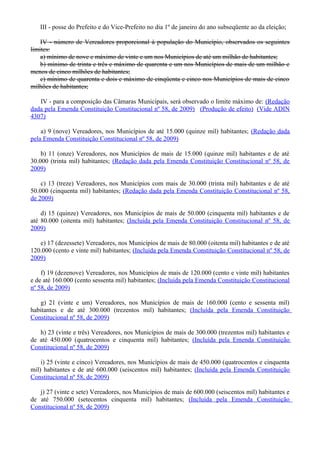 III - posse do Prefeito e do Vice-Prefeito no dia 1º de janeiro do ano subseqüente ao da eleição;
IV - número de Vereadores proporcional à população do Município, observados os seguintes
limites:
a) mínimo de nove e máximo de vinte e um nos Municípios de até um milhão de habitantes;
b) mínimo de trinta e três e máximo de quarenta e um nos Municípios de mais de um milhão e
menos de cinco milhões de habitantes;
c) mínimo de quarenta e dois e máximo de cinqüenta e cinco nos Municípios de mais de cinco
milhões de habitantes;
IV - para a composição das Câmaras Municipais, será observado o limite máximo de: (Redação
dada pela Emenda Constituição Constitucional nº 58, de 2009) (Produção de efeito) (Vide ADIN
4307)
a) 9 (nove) Vereadores, nos Municípios de até 15.000 (quinze mil) habitantes; (Redação dada
pela Emenda Constituição Constitucional nº 58, de 2009)
b) 11 (onze) Vereadores, nos Municípios de mais de 15.000 (quinze mil) habitantes e de até
30.000 (trinta mil) habitantes; (Redação dada pela Emenda Constituição Constitucional nº 58, de
2009)
c) 13 (treze) Vereadores, nos Municípios com mais de 30.000 (trinta mil) habitantes e de até
50.000 (cinquenta mil) habitantes; (Redação dada pela Emenda Constituição Constitucional nº 58,
de 2009)
d) 15 (quinze) Vereadores, nos Municípios de mais de 50.000 (cinquenta mil) habitantes e de
até 80.000 (oitenta mil) habitantes; (Incluída pela Emenda Constituição Constitucional nº 58, de
2009)
e) 17 (dezessete) Vereadores, nos Municípios de mais de 80.000 (oitenta mil) habitantes e de até
120.000 (cento e vinte mil) habitantes; (Incluída pela Emenda Constituição Constitucional nº 58, de
2009)
f) 19 (dezenove) Vereadores, nos Municípios de mais de 120.000 (cento e vinte mil) habitantes
e de até 160.000 (cento sessenta mil) habitantes; (Incluída pela Emenda Constituição Constitucional
nº 58, de 2009)
g) 21 (vinte e um) Vereadores, nos Municípios de mais de 160.000 (cento e sessenta mil)
habitantes e de até 300.000 (trezentos mil) habitantes; (Incluída pela Emenda Constituição
Constitucional nº 58, de 2009)
h) 23 (vinte e três) Vereadores, nos Municípios de mais de 300.000 (trezentos mil) habitantes e
de até 450.000 (quatrocentos e cinquenta mil) habitantes; (Incluída pela Emenda Constituição
Constitucional nº 58, de 2009)
i) 25 (vinte e cinco) Vereadores, nos Municípios de mais de 450.000 (quatrocentos e cinquenta
mil) habitantes e de até 600.000 (seiscentos mil) habitantes; (Incluída pela Emenda Constituição
Constitucional nº 58, de 2009)
j) 27 (vinte e sete) Vereadores, nos Municípios de mais de 600.000 (seiscentos mil) habitantes e
de até 750.000 (setecentos cinquenta mil) habitantes; (Incluída pela Emenda Constituição
Constitucional nº 58, de 2009)
 