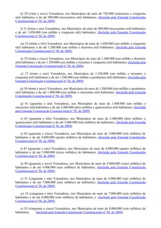 k) 29 (vinte e nove) Vereadores, nos Municípios de mais de 750.000 (setecentos e cinquenta
mil) habitantes e de até 900.000 (novecentos mil) habitantes; (Incluída pela Emenda Constituição
Constitucional nº 58, de 2009)
l) 31 (trinta e um) Vereadores, nos Municípios de mais de 900.000 (novecentos mil) habitantes
e de até 1.050.000 (um milhão e cinquenta mil) habitantes; (Incluída pela Emenda Constituição
Constitucional nº 58, de 2009)
m) 33 (trinta e três) Vereadores, nos Municípios de mais de 1.050.000 (um milhão e cinquenta
mil) habitantes e de até 1.200.000 (um milhão e duzentos mil) habitantes; (Incluída pela Emenda
Constituição Constitucional nº 58, de 2009)
n) 35 (trinta e cinco) Vereadores, nos Municípios de mais de 1.200.000 (um milhão e duzentos
mil) habitantes e de até 1.350.000 (um milhão e trezentos e cinquenta mil) habitantes; (Incluída pela
Emenda Constituição Constitucional nº 58, de 2009)
o) 37 (trinta e sete) Vereadores, nos Municípios de 1.350.000 (um milhão e trezentos e
cinquenta mil) habitantes e de até 1.500.000 (um milhão e quinhentos mil) habitantes; (Incluída pela
Emenda Constituição Constitucional nº 58, de 2009)
p) 39 (trinta e nove) Vereadores, nos Municípios de mais de 1.500.000 (um milhão e quinhentos
mil) habitantes e de até 1.800.000 (um milhão e oitocentos mil) habitantes; (Incluída pela Emenda
Constituição Constitucional nº 58, de 2009)
q) 41 (quarenta e um) Vereadores, nos Municípios de mais de 1.800.000 (um milhão e
oitocentos mil) habitantes e de até 2.400.000 (dois milhões e quatrocentos mil) habitantes; (Incluída
pela Emenda Constituição Constitucional nº 58, de 2009)
r) 43 (quarenta e três) Vereadores, nos Municípios de mais de 2.400.000 (dois milhões e
quatrocentos mil) habitantes e de até 3.000.000 (três milhões) de habitantes; (Incluída pela Emenda
Constituição Constitucional nº 58, de 2009)
s) 45 (quarenta e cinco) Vereadores, nos Municípios de mais de 3.000.000 (três milhões) de
habitantes e de até 4.000.000 (quatro milhões) de habitantes; (Incluída pela Emenda Constituição
Constitucional nº 58, de 2009)
t) 47 (quarenta e sete) Vereadores, nos Municípios de mais de 4.000.000 (quatro milhões) de
habitantes e de até 5.000.000 (cinco milhões) de habitantes; (Incluída pela Emenda Constituição
Constitucional nº 58, de 2009)
u) 49 (quarenta e nove) Vereadores, nos Municípios de mais de 5.000.000 (cinco milhões) de
habitantes e de até 6.000.000 (seis milhões) de habitantes; (Incluída pela Emenda Constituição
Constitucional nº 58, de 2009)
v) 51 (cinquenta e um) Vereadores, nos Municípios de mais de 6.000.000 (seis milhões) de
habitantes e de até 7.000.000 (sete milhões) de habitantes; (Incluída pela Emenda Constituição
Constitucional nº 58, de 2009)
w) 53 (cinquenta e três) Vereadores, nos Municípios de mais de 7.000.000 (sete milhões) de
habitantes e de até 8.000.000 (oito milhões) de habitantes; e (Incluída pela Emenda Constituição
Constitucional nº 58, de 2009)
x) 55 (cinquenta e cinco) Vereadores, nos Municípios de mais de 8.000.000 (oito milhões) de
habitantes; (Incluída pela Emenda Constituição Constitucional nº 58, de 2009)
 