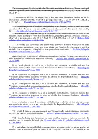 V - remuneração do Prefeito, do Vice-Prefeito e dos Vereadores fixada pela Câmara Municipal
em cada legislatura, para a subseqüente, observado o que dispõem os arts. 37, XI, 150, II, 153, III, e
153, § 2.º, I;
V - subsídios do Prefeito, do Vice-Prefeito e dos Secretários Municipais fixados por lei de
iniciativa da Câmara Municipal, observado o que dispõem os arts. 37, XI, 39, § 4º, 150, II, 153, III,
e 153, § 2º, I; (Redação dada pela Emenda constitucional nº 19, de 1998)
VI - a remuneração dos Vereadores corresponderá a, no máximo, setenta e cinco por cento
daquela estabelecida, em espécie, para os Deputados Estaduais, ressalvado o que dispõe o art. 37,
XI; (Incluído pela Emenda Constitucional nº 1, de 1992)
VI - subsídio dos Vereadores fixado por lei de iniciativa da Câmara Municipal, na razão de, no
máximo, setenta e cinco por cento daquele estabelecido, em espécie, para os Deputados Estaduais,
observado o que dispõem os arts. 39, § 4º, 57, § 7º, 150, II, 153, III, e 153, § 2º, I; (Redação dada
pela Emenda constitucional nº 19, de 1998)
VI - o subsídio dos Vereadores será fixado pelas respectivas Câmaras Municipais em cada
legislatura para a subseqüente, observado o que dispõe esta Constituição, observados os critérios
estabelecidos na respectiva Lei Orgânica e os seguintes limites máximos: (Redação dada pela
Emenda Constitucional nº 25, de 2000)
a) em Municípios de até dez mil habitantes, o subsídio máximo dos Vereadores corresponderá a
vinte por cento do subsídio dos Deputados Estaduais; (Incluído pela Emenda Constitucional nº
25, de 2000)
b) em Municípios de dez mil e um a cinqüenta mil habitantes, o subsídio máximo dos
Vereadores corresponderá a trinta por cento do subsídio dos Deputados Estaduais; (Incluído pela
Emenda Constitucional nº 25, de 2000)
c) em Municípios de cinqüenta mil e um a cem mil habitantes, o subsídio máximo dos
Vereadores corresponderá a quarenta por cento do subsídio dos Deputados Estaduais; (Incluído
pela Emenda Constitucional nº 25, de 2000)
d) em Municípios de cem mil e um a trezentos mil habitantes, o subsídio máximo dos
Vereadores corresponderá a cinqüenta por cento do subsídio dos Deputados Estaduais; (Incluído
pela Emenda Constitucional nº 25, de 2000)
e) em Municípios de trezentos mil e um a quinhentos mil habitantes, o subsídio máximo dos
Vereadores corresponderá a sessenta por cento do subsídio dos Deputados Estaduais; (Incluído
pela Emenda Constitucional nº 25, de 2000)
f) em Municípios de mais de quinhentos mil habitantes, o subsídio máximo dos Vereadores
corresponderá a setenta e cinco por cento do subsídio dos Deputados Estaduais; (Incluído pela
Emenda Constitucional nº 25, de 2000)
VII - o total da despesa com a remuneração dos Vereadores não poderá ultrapassar o montante
de cinco por cento da receita do Município; (Incluído pela Emenda Constitucional nº 1, de 1992)
VIII - inviolabilidade dos Vereadores por suas opiniões, palavras e votos no exercício do
mandato e na circunscrição do Município; (Renumerado do inciso VI, pela Emenda Constitucional
nº 1, de 1992)
IX - proibições e incompatibilidades, no exercício da vereança, similares, no que couber, ao
disposto nesta Constituição para os membros do Congresso Nacional e na Constituição do
 