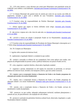 VI - 3,5% (três inteiros e cinco décimos por cento) para Municípios com população acima de
8.000.001 (oito milhões e um) habitantes. (Incluído pela Emenda Constituição Constitucional nº 58,
de 2009)
§ 1o
A Câmara Municipal não gastará mais de setenta por cento de sua receita com folha de
pagamento, incluído o gasto com o subsídio de seus Vereadores. (Incluído pela Emenda
Constitucional nº 25, de 2000)
§ 2o
Constitui crime de responsabilidade do Prefeito Municipal: (Incluído pela Emenda
Constitucional nº 25, de 2000)
I - efetuar repasse que supere os limites definidos neste artigo; (Incluído pela Emenda
Constitucional nº 25, de 2000)
II - não enviar o repasse até o dia vinte de cada mês; ou (Incluído pela Emenda Constitucional
nº 25, de 2000)
III - enviá-lo a menor em relação à proporção fixada na Lei Orçamentária. (Incluído pela
Emenda Constitucional nº 25, de 2000)
§ 3o
Constitui crime de responsabilidade do Presidente da Câmara Municipal o desrespeito ao §
1o
deste artigo.(Incluído pela Emenda Constitucional nº 25, de 2000)
Art. 30. Compete aos Municípios:
I - legislar sobre assuntos de interesse local;
II - suplementar a legislação federal e a estadual no que couber;
III - instituir e arrecadar os tributos de sua competência, bem como aplicar suas rendas, sem
prejuízo da obrigatoriedade de prestar contas e publicar balancetes nos prazos fixados em lei;
IV - criar, organizar e suprimir distritos, observada a legislação estadual;
V - organizar e prestar, diretamente ou sob regime de concessão ou permissão, os serviços
públicos de interesse local, incluído o de transporte coletivo, que tem caráter essencial;
VI - manter, com a cooperação técnica e financeira da União e do Estado, programas de
educação pré-escolar e de ensino fundamental;
VI - manter, com a cooperação técnica e financeira da União e do Estado, programas de
educação infantil e de ensino fundamental; (Redação dada pela Emenda Constitucional nº 53, de
2006)
VII - prestar, com a cooperação técnica e financeira da União e do Estado, serviços de
atendimento à saúde da população;
VIII - promover, no que couber, adequado ordenamento territorial, mediante planejamento e
controle do uso, do parcelamento e da ocupação do solo urbano;
IX - promover a proteção do patrimônio histórico-cultural local, observada a legislação e a ação
fiscalizadora federal e estadual.
 