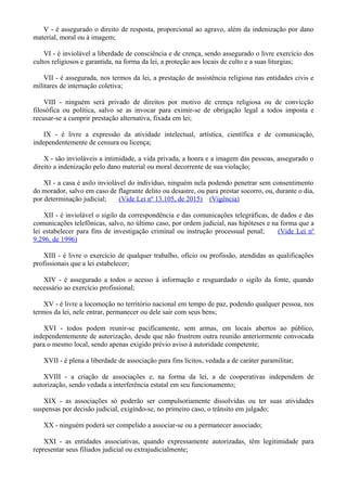 V - é assegurado o direito de resposta, proporcional ao agravo, além da indenização por dano
material, moral ou à imagem;
VI - é inviolável a liberdade de consciência e de crença, sendo assegurado o livre exercício dos
cultos religiosos e garantida, na forma da lei, a proteção aos locais de culto e a suas liturgias;
VII - é assegurada, nos termos da lei, a prestação de assistência religiosa nas entidades civis e
militares de internação coletiva;
VIII - ninguém será privado de direitos por motivo de crença religiosa ou de convicção
filosófica ou política, salvo se as invocar para eximir-se de obrigação legal a todos imposta e
recusar-se a cumprir prestação alternativa, fixada em lei;
IX - é livre a expressão da atividade intelectual, artística, científica e de comunicação,
independentemente de censura ou licença;
X - são invioláveis a intimidade, a vida privada, a honra e a imagem das pessoas, assegurado o
direito a indenização pelo dano material ou moral decorrente de sua violação;
XI - a casa é asilo inviolável do indivíduo, ninguém nela podendo penetrar sem consentimento
do morador, salvo em caso de flagrante delito ou desastre, ou para prestar socorro, ou, durante o dia,
por determinação judicial; (Vide Lei nº 13.105, de 2015) (Vigência)
XII - é inviolável o sigilo da correspondência e das comunicações telegráficas, de dados e das
comunicações telefônicas, salvo, no último caso, por ordem judicial, nas hipóteses e na forma que a
lei estabelecer para fins de investigação criminal ou instrução processual penal; (Vide Lei nº
9.296, de 1996)
XIII - é livre o exercício de qualquer trabalho, ofício ou profissão, atendidas as qualificações
profissionais que a lei estabelecer;
XIV - é assegurado a todos o acesso à informação e resguardado o sigilo da fonte, quando
necessário ao exercício profissional;
XV - é livre a locomoção no território nacional em tempo de paz, podendo qualquer pessoa, nos
termos da lei, nele entrar, permanecer ou dele sair com seus bens;
XVI - todos podem reunir-se pacificamente, sem armas, em locais abertos ao público,
independentemente de autorização, desde que não frustrem outra reunião anteriormente convocada
para o mesmo local, sendo apenas exigido prévio aviso à autoridade competente;
XVII - é plena a liberdade de associação para fins lícitos, vedada a de caráter paramilitar;
XVIII - a criação de associações e, na forma da lei, a de cooperativas independem de
autorização, sendo vedada a interferência estatal em seu funcionamento;
XIX - as associações só poderão ser compulsoriamente dissolvidas ou ter suas atividades
suspensas por decisão judicial, exigindo-se, no primeiro caso, o trânsito em julgado;
XX - ninguém poderá ser compelido a associar-se ou a permanecer associado;
XXI - as entidades associativas, quando expressamente autorizadas, têm legitimidade para
representar seus filiados judicial ou extrajudicialmente;
 