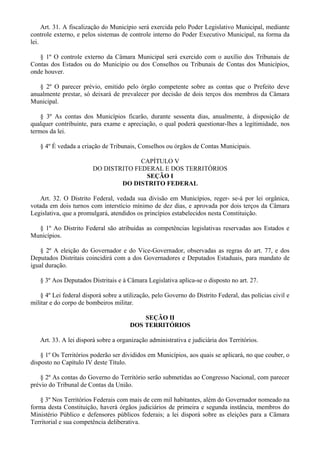Art. 31. A fiscalização do Município será exercida pelo Poder Legislativo Municipal, mediante
controle externo, e pelos sistemas de controle interno do Poder Executivo Municipal, na forma da
lei.
§ 1º O controle externo da Câmara Municipal será exercido com o auxílio dos Tribunais de
Contas dos Estados ou do Município ou dos Conselhos ou Tribunais de Contas dos Municípios,
onde houver.
§ 2º O parecer prévio, emitido pelo órgão competente sobre as contas que o Prefeito deve
anualmente prestar, só deixará de prevalecer por decisão de dois terços dos membros da Câmara
Municipal.
§ 3º As contas dos Municípios ficarão, durante sessenta dias, anualmente, à disposição de
qualquer contribuinte, para exame e apreciação, o qual poderá questionar-lhes a legitimidade, nos
termos da lei.
§ 4º É vedada a criação de Tribunais, Conselhos ou órgãos de Contas Municipais.
CAPÍTULO V
DO DISTRITO FEDERAL E DOS TERRITÓRIOS
SEÇÃO I
DO DISTRITO FEDERAL
Art. 32. O Distrito Federal, vedada sua divisão em Municípios, reger- se-á por lei orgânica,
votada em dois turnos com interstício mínimo de dez dias, e aprovada por dois terços da Câmara
Legislativa, que a promulgará, atendidos os princípios estabelecidos nesta Constituição.
§ 1º Ao Distrito Federal são atribuídas as competências legislativas reservadas aos Estados e
Municípios.
§ 2º A eleição do Governador e do Vice-Governador, observadas as regras do art. 77, e dos
Deputados Distritais coincidirá com a dos Governadores e Deputados Estaduais, para mandato de
igual duração.
§ 3º Aos Deputados Distritais e à Câmara Legislativa aplica-se o disposto no art. 27.
§ 4º Lei federal disporá sobre a utilização, pelo Governo do Distrito Federal, das polícias civil e
militar e do corpo de bombeiros militar.
SEÇÃO II
DOS TERRITÓRIOS
Art. 33. A lei disporá sobre a organização administrativa e judiciária dos Territórios.
§ 1º Os Territórios poderão ser divididos em Municípios, aos quais se aplicará, no que couber, o
disposto no Capítulo IV deste Título.
§ 2º As contas do Governo do Território serão submetidas ao Congresso Nacional, com parecer
prévio do Tribunal de Contas da União.
§ 3º Nos Territórios Federais com mais de cem mil habitantes, além do Governador nomeado na
forma desta Constituição, haverá órgãos judiciários de primeira e segunda instância, membros do
Ministério Público e defensores públicos federais; a lei disporá sobre as eleições para a Câmara
Territorial e sua competência deliberativa.
 