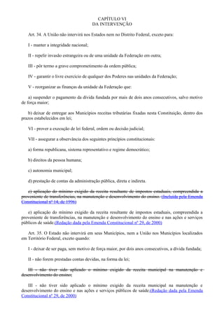 CAPÍTULO VI
DA INTERVENÇÃO
Art. 34. A União não intervirá nos Estados nem no Distrito Federal, exceto para:
I - manter a integridade nacional;
II - repelir invasão estrangeira ou de uma unidade da Federação em outra;
III - pôr termo a grave comprometimento da ordem pública;
IV - garantir o livre exercício de qualquer dos Poderes nas unidades da Federação;
V - reorganizar as finanças da unidade da Federação que:
a) suspender o pagamento da dívida fundada por mais de dois anos consecutivos, salvo motivo
de força maior;
b) deixar de entregar aos Municípios receitas tributárias fixadas nesta Constituição, dentro dos
prazos estabelecidos em lei;
VI - prover a execução de lei federal, ordem ou decisão judicial;
VII - assegurar a observância dos seguintes princípios constitucionais:
a) forma republicana, sistema representativo e regime democrático;
b) direitos da pessoa humana;
c) autonomia municipal;
d) prestação de contas da administração pública, direta e indireta.
e) aplicação do mínimo exigido da receita resultante de impostos estaduais, compreendida a
proveniente de transferências, na manutenção e desenvolvimento do ensino. (Incluída pela Emenda
Constitucional nº 14, de 1996)
e) aplicação do mínimo exigido da receita resultante de impostos estaduais, compreendida a
proveniente de transferências, na manutenção e desenvolvimento do ensino e nas ações e serviços
públicos de saúde.(Redação dada pela Emenda Constitucional nº 29, de 2000)
Art. 35. O Estado não intervirá em seus Municípios, nem a União nos Municípios localizados
em Território Federal, exceto quando:
I - deixar de ser paga, sem motivo de força maior, por dois anos consecutivos, a dívida fundada;
II - não forem prestadas contas devidas, na forma da lei;
III - não tiver sido aplicado o mínimo exigido da receita municipal na manutenção e
desenvolvimento do ensino;
III - não tiver sido aplicado o mínimo exigido da receita municipal na manutenção e
desenvolvimento do ensino e nas ações e serviços públicos de saúde;(Redação dada pela Emenda
Constitucional nº 29, de 2000)
 