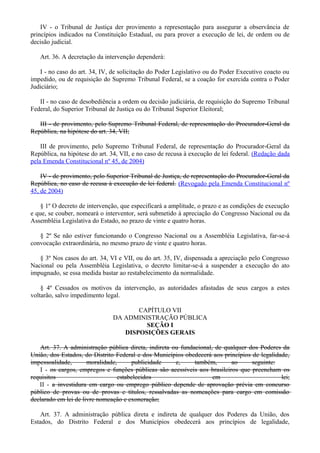 IV - o Tribunal de Justiça der provimento a representação para assegurar a observância de
princípios indicados na Constituição Estadual, ou para prover a execução de lei, de ordem ou de
decisão judicial.
Art. 36. A decretação da intervenção dependerá:
I - no caso do art. 34, IV, de solicitação do Poder Legislativo ou do Poder Executivo coacto ou
impedido, ou de requisição do Supremo Tribunal Federal, se a coação for exercida contra o Poder
Judiciário;
II - no caso de desobediência a ordem ou decisão judiciária, de requisição do Supremo Tribunal
Federal, do Superior Tribunal de Justiça ou do Tribunal Superior Eleitoral;
III - de provimento, pelo Supremo Tribunal Federal, de representação do Procurador-Geral da
República, na hipótese do art. 34, VII;
III de provimento, pelo Supremo Tribunal Federal, de representação do Procurador-Geral da
República, na hipótese do art. 34, VII, e no caso de recusa à execução de lei federal. (Redação dada
pela Emenda Constitucional nº 45, de 2004)
IV - de provimento, pelo Superior Tribunal de Justiça, de representação do Procurador-Geral da
República, no caso de recusa à execução de lei federal. (Revogado pela Emenda Constitucional nº
45, de 2004)
§ 1º O decreto de intervenção, que especificará a amplitude, o prazo e as condições de execução
e que, se couber, nomeará o interventor, será submetido à apreciação do Congresso Nacional ou da
Assembléia Legislativa do Estado, no prazo de vinte e quatro horas.
§ 2º Se não estiver funcionando o Congresso Nacional ou a Assembléia Legislativa, far-se-á
convocação extraordinária, no mesmo prazo de vinte e quatro horas.
§ 3º Nos casos do art. 34, VI e VII, ou do art. 35, IV, dispensada a apreciação pelo Congresso
Nacional ou pela Assembléia Legislativa, o decreto limitar-se-á a suspender a execução do ato
impugnado, se essa medida bastar ao restabelecimento da normalidade.
§ 4º Cessados os motivos da intervenção, as autoridades afastadas de seus cargos a estes
voltarão, salvo impedimento legal.
CAPÍTULO VII
DA ADMINISTRAÇÃO PÚBLICA
SEÇÃO I
DISPOSIÇÕES GERAIS
Art. 37. A administração pública direta, indireta ou fundacional, de qualquer dos Poderes da
União, dos Estados, do Distrito Federal e dos Municípios obedecerá aos princípios de legalidade,
impessoalidade, moralidade, publicidade e, também, ao seguinte:
I - os cargos, empregos e funções públicas são acessíveis aos brasileiros que preencham os
requisitos estabelecidos em lei;
II - a investidura em cargo ou emprego público depende de aprovação prévia em concurso
público de provas ou de provas e títulos, ressalvadas as nomeações para cargo em comissão
declarado em lei de livre nomeação e exoneração;
Art. 37. A administração pública direta e indireta de qualquer dos Poderes da União, dos
Estados, do Distrito Federal e dos Municípios obedecerá aos princípios de legalidade,
 