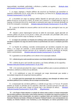 impessoalidade, moralidade, publicidade e eficiência e, também, ao seguinte: (Redação dada
pela Emenda Constitucional nº 19, de 1998)
I - os cargos, empregos e funções públicas são acessíveis aos brasileiros que preencham os
requisitos estabelecidos em lei, assim como aos estrangeiros, na forma da lei; (Redação dada pela
Emenda Constitucional nº 19, de 1998)
II - a investidura em cargo ou emprego público depende de aprovação prévia em concurso
público de provas ou de provas e títulos, de acordo com a natureza e a complexidade do cargo ou
emprego, na forma prevista em lei, ressalvadas as nomeações para cargo em comissão declarado em
lei de livre nomeação e exoneração; (Redação dada pela Emenda Constitucional nº 19, de 1998)
III - o prazo de validade do concurso público será de até dois anos, prorrogável uma vez, por
igual período;
IV - durante o prazo improrrogável previsto no edital de convocação, aquele aprovado em
concurso público de provas ou de provas e títulos será convocado com prioridade sobre novos
concursados para assumir cargo ou emprego, na carreira;
V - os cargos em comissão e as funções de confiança serão exercidos, preferencialmente, por
servidores ocupantes de cargo de carreira técnica ou profissional, nos casos e condições previstos
em lei;
V - as funções de confiança, exercidas exclusivamente por servidores ocupantes de cargo
efetivo, e os cargos em comissão, a serem preenchidos por servidores de carreira nos casos,
condições e percentuais mínimos previstos em lei, destinam-se apenas às atribuições de direção,
chefia e assessoramento; (Redação dada pela Emenda Constitucional nº 19, de 1998)
VI - é garantido ao servidor público civil o direito à livre associação sindical;
VII - o direito de greve será exercido nos termos e nos limites definidos em lei complementar;
VII - o direito de greve será exercido nos termos e nos limites definidos em lei específica;
(Redação dada pela Emenda Constitucional nº 19, de 1998)
VIII - a lei reservará percentual dos cargos e empregos públicos para as pessoas portadoras de
deficiência e definirá os critérios de sua admissão;
IX - a lei estabelecerá os casos de contratação por tempo determinado para atender a
necessidade temporária de excepcional interesse público;
X - a revisão geral da remuneração dos servidores públicos, sem distinção de índices entre
servidores públicos civis e militares, far-se-á sempre na mesma data;
X - a remuneração dos servidores públicos e o subsídio de que trata o § 4º do art. 39 somente
poderão ser fixados ou alterados por lei específica, observada a iniciativa privativa em cada caso,
assegurada revisão geral anual, sempre na mesma data e sem distinção de índices; (Redação
dada pela Emenda Constitucional nº 19, de 1998) (Regulamento)
XI - a lei fixará o limite máximo e a relação de valores entre a maior e a menor remuneração
dos servidores públicos, observados, como limites máximos e no âmbito dos respectivos poderes, os
valores percebidos como remuneração, em espécie, a qualquer título, por membros do Congresso
Nacional, Ministros de Estado e Ministros do Supremo Tribunal Federal e seus correspondentes nos
Estados, no Distrito Federal e nos Territórios, e, nos Municípios, os valores percebidos como
 