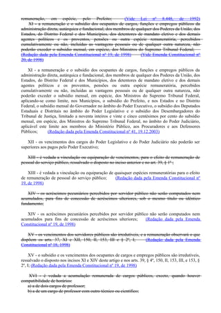 remuneração, em espécie, pelo Prefeito; (Vide Lei nº 8.448, de 1992)
XI - a remuneração e o subsídio dos ocupantes de cargos, funções e empregos públicos da
administração direta, autárquica e fundacional, dos membros de qualquer dos Poderes da União, dos
Estados, do Distrito Federal e dos Municípios, dos detentores de mandato eletivo e dos demais
agentes políticos e os proventos, pensões ou outra espécie remuneratória, percebidos
cumulativamente ou não, incluídas as vantagens pessoais ou de qualquer outra natureza, não
poderão exceder o subsídio mensal, em espécie, dos Ministros do Supremo Tribunal Federal;
(Redação dada pela Emenda Constitucional nº 19, de 1998) (Vide Emenda Constitucional nº
20, de 1998)
XI - a remuneração e o subsídio dos ocupantes de cargos, funções e empregos públicos da
administração direta, autárquica e fundacional, dos membros de qualquer dos Poderes da União, dos
Estados, do Distrito Federal e dos Municípios, dos detentores de mandato eletivo e dos demais
agentes políticos e os proventos, pensões ou outra espécie remuneratória, percebidos
cumulativamente ou não, incluídas as vantagens pessoais ou de qualquer outra natureza, não
poderão exceder o subsídio mensal, em espécie, dos Ministros do Supremo Tribunal Federal,
aplicando-se como limite, nos Municípios, o subsídio do Prefeito, e nos Estados e no Distrito
Federal, o subsídio mensal do Governador no âmbito do Poder Executivo, o subsídio dos Deputados
Estaduais e Distritais no âmbito do Poder Legislativo e o subsídio dos Desembargadores do
Tribunal de Justiça, limitado a noventa inteiros e vinte e cinco centésimos por cento do subsídio
mensal, em espécie, dos Ministros do Supremo Tribunal Federal, no âmbito do Poder Judiciário,
aplicável este limite aos membros do Ministério Público, aos Procuradores e aos Defensores
Públicos; (Redação dada pela Emenda Constitucional nº 41, 19.12.2003)
XII - os vencimentos dos cargos do Poder Legislativo e do Poder Judiciário não poderão ser
superiores aos pagos pelo Poder Executivo;
XIII - é vedada a vinculação ou equiparação de vencimentos, para o efeito de remuneração de
pessoal do serviço público, ressalvado o disposto no inciso anterior e no art. 39, § 1º ;
XIII - é vedada a vinculação ou equiparação de quaisquer espécies remuneratórias para o efeito
de remuneração de pessoal do serviço público; (Redação dada pela Emenda Constitucional nº
19, de 1998)
XIV - os acréscimos pecuniários percebidos por servidor público não serão computados nem
acumulados, para fins de concessão de acréscimos ulteriores, sob o mesmo título ou idêntico
fundamento;
XIV - os acréscimos pecuniários percebidos por servidor público não serão computados nem
acumulados para fins de concessão de acréscimos ulteriores; (Redação dada pela Emenda
Constitucional nº 19, de 1998)
XV - os vencimentos dos servidores públicos são irredutíveis, e a remuneração observará o que
dispõem os arts. 37, XI e XII, 150, II, 153, III e § 2º, I; (Redação dada pela Emenda
Constitucional nº 18, 1998)
XV - o subsídio e os vencimentos dos ocupantes de cargos e empregos públicos são irredutíveis,
ressalvado o disposto nos incisos XI e XIV deste artigo e nos arts. 39, § 4º, 150, II, 153, III, e 153, §
2º, I; (Redação dada pela Emenda Constitucional nº 19, de 1998)
XVI - é vedada a acumulação remunerada de cargos públicos, exceto, quando houver
compatibilidade de horários:
a) a de dois cargos de professor;
b) a de um cargo de professor com outro técnico ou científico;
 