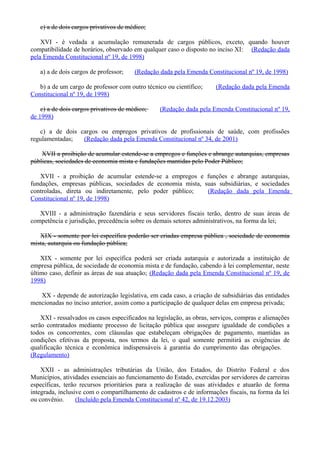 c) a de dois cargos privativos de médico;
XVI - é vedada a acumulação remunerada de cargos públicos, exceto, quando houver
compatibilidade de horários, observado em qualquer caso o disposto no inciso XI: (Redação dada
pela Emenda Constitucional nº 19, de 1998)
a) a de dois cargos de professor; (Redação dada pela Emenda Constitucional nº 19, de 1998)
b) a de um cargo de professor com outro técnico ou científico; (Redação dada pela Emenda
Constitucional nº 19, de 1998)
c) a de dois cargos privativos de médico; (Redação dada pela Emenda Constitucional nº 19,
de 1998)
c) a de dois cargos ou empregos privativos de profissionais de saúde, com profissões
regulamentadas; (Redação dada pela Emenda Constitucional nº 34, de 2001)
XVII a proibição de acumular estende-se a empregos e funções e abrange autarquias, empresas
públicas, sociedades de economia mista e fundações mantidas pelo Poder Público;
XVII - a proibição de acumular estende-se a empregos e funções e abrange autarquias,
fundações, empresas públicas, sociedades de economia mista, suas subsidiárias, e sociedades
controladas, direta ou indiretamente, pelo poder público; (Redação dada pela Emenda
Constitucional nº 19, de 1998)
XVIII - a administração fazendária e seus servidores fiscais terão, dentro de suas áreas de
competência e jurisdição, precedência sobre os demais setores administrativos, na forma da lei;
XIX - somente por lei específica poderão ser criadas empresa pública , sociedade de economia
mista, autarquia ou fundação pública;
XIX - somente por lei específica poderá ser criada autarquia e autorizada a instituição de
empresa pública, de sociedade de economia mista e de fundação, cabendo à lei complementar, neste
último caso, definir as áreas de sua atuação; (Redação dada pela Emenda Constitucional nº 19, de
1998)
XX - depende de autorização legislativa, em cada caso, a criação de subsidiárias das entidades
mencionadas no inciso anterior, assim como a participação de qualquer delas em empresa privada;
XXI - ressalvados os casos especificados na legislação, as obras, serviços, compras e alienações
serão contratados mediante processo de licitação pública que assegure igualdade de condições a
todos os concorrentes, com cláusulas que estabeleçam obrigações de pagamento, mantidas as
condições efetivas da proposta, nos termos da lei, o qual somente permitirá as exigências de
qualificação técnica e econômica indispensáveis à garantia do cumprimento das obrigações.
(Regulamento)
XXII - as administrações tributárias da União, dos Estados, do Distrito Federal e dos
Municípios, atividades essenciais ao funcionamento do Estado, exercidas por servidores de carreiras
específicas, terão recursos prioritários para a realização de suas atividades e atuarão de forma
integrada, inclusive com o compartilhamento de cadastros e de informações fiscais, na forma da lei
ou convênio. (Incluído pela Emenda Constitucional nº 42, de 19.12.2003)
 