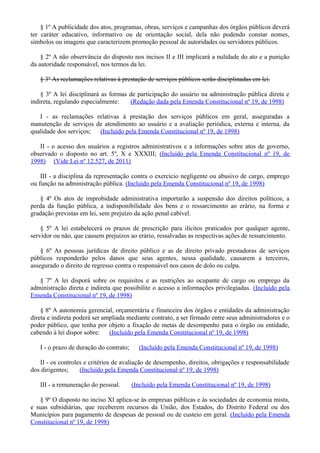 § 1º A publicidade dos atos, programas, obras, serviços e campanhas dos órgãos públicos deverá
ter caráter educativo, informativo ou de orientação social, dela não podendo constar nomes,
símbolos ou imagens que caracterizem promoção pessoal de autoridades ou servidores públicos.
§ 2º A não observância do disposto nos incisos II e III implicará a nulidade do ato e a punição
da autoridade responsável, nos termos da lei.
§ 3º As reclamações relativas à prestação de serviços públicos serão disciplinadas em lei.
§ 3º A lei disciplinará as formas de participação do usuário na administração pública direta e
indireta, regulando especialmente: (Redação dada pela Emenda Constitucional nº 19, de 1998)
I - as reclamações relativas à prestação dos serviços públicos em geral, asseguradas a
manutenção de serviços de atendimento ao usuário e a avaliação periódica, externa e interna, da
qualidade dos serviços; (Incluído pela Emenda Constitucional nº 19, de 1998)
II - o acesso dos usuários a registros administrativos e a informações sobre atos de governo,
observado o disposto no art. 5º, X e XXXIII; (Incluído pela Emenda Constitucional nº 19, de
1998) (Vide Lei nº 12.527, de 2011)
III - a disciplina da representação contra o exercício negligente ou abusivo de cargo, emprego
ou função na administração pública. (Incluído pela Emenda Constitucional nº 19, de 1998)
§ 4º Os atos de improbidade administrativa importarão a suspensão dos direitos políticos, a
perda da função pública, a indisponibilidade dos bens e o ressarcimento ao erário, na forma e
gradação previstas em lei, sem prejuízo da ação penal cabível.
§ 5º A lei estabelecerá os prazos de prescrição para ilícitos praticados por qualquer agente,
servidor ou não, que causem prejuízos ao erário, ressalvadas as respectivas ações de ressarcimento.
§ 6º As pessoas jurídicas de direito público e as de direito privado prestadoras de serviços
públicos responderão pelos danos que seus agentes, nessa qualidade, causarem a terceiros,
assegurado o direito de regresso contra o responsável nos casos de dolo ou culpa.
§ 7º A lei disporá sobre os requisitos e as restrições ao ocupante de cargo ou emprego da
administração direta e indireta que possibilite o acesso a informações privilegiadas. (Incluído pela
Emenda Constitucional nº 19, de 1998)
§ 8º A autonomia gerencial, orçamentária e financeira dos órgãos e entidades da administração
direta e indireta poderá ser ampliada mediante contrato, a ser firmado entre seus administradores e o
poder público, que tenha por objeto a fixação de metas de desempenho para o órgão ou entidade,
cabendo à lei dispor sobre: (Incluído pela Emenda Constitucional nº 19, de 1998)
I - o prazo de duração do contrato; (Incluído pela Emenda Constitucional nº 19, de 1998)
II - os controles e critérios de avaliação de desempenho, direitos, obrigações e responsabilidade
dos dirigentes; (Incluído pela Emenda Constitucional nº 19, de 1998)
III - a remuneração do pessoal. (Incluído pela Emenda Constitucional nº 19, de 1998)
§ 9º O disposto no inciso XI aplica-se às empresas públicas e às sociedades de economia mista,
e suas subsidiárias, que receberem recursos da União, dos Estados, do Distrito Federal ou dos
Municípios para pagamento de despesas de pessoal ou de custeio em geral. (Incluído pela Emenda
Constitucional nº 19, de 1998)
 
