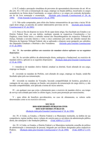 § 10. É vedada a percepção simultânea de proventos de aposentadoria decorrentes do art. 40 ou
dos arts. 42 e 142 com a remuneração de cargo, emprego ou função pública, ressalvados os cargos
acumuláveis na forma desta Constituição, os cargos eletivos e os cargos em comissão declarados
em lei de livre nomeação e exoneração. (Incluído pela Emenda Constitucional nº 20, de
1998) (Vide Emenda Constitucional nº 20, de 1998)
§ 11. Não serão computadas, para efeito dos limites remuneratórios de que trata o inciso XI do
caput deste artigo, as parcelas de caráter indenizatório previstas em lei. (Incluído pela Emenda
Constitucional nº 47, de 2005)
§ 12. Para os fins do disposto no inciso XI do caput deste artigo, fica facultado aos Estados e ao
Distrito Federal fixar, em seu âmbito, mediante emenda às respectivas Constituições e Lei
Orgânica, como limite único, o subsídio mensal dos Desembargadores do respectivo Tribunal de
Justiça, limitado a noventa inteiros e vinte e cinco centésimos por cento do subsídio mensal dos
Ministros do Supremo Tribunal Federal, não se aplicando o disposto neste parágrafo aos subsídios
dos Deputados Estaduais e Distritais e dos Vereadores. (Incluído pela Emenda Constitucional
nº 47, de 2005)
Art. 38. Ao servidor público em exercício de mandato eletivo aplicam- se as seguintes
disposições:
Art. 38. Ao servidor público da administração direta, autárquica e fundacional, no exercício de
mandato eletivo, aplicam-se as seguintes disposições: (Redação dada pela Emenda Constitucional
nº 19, de 1998)
I - tratando-se de mandato eletivo federal, estadual ou distrital, ficará afastado de seu cargo,
emprego ou função;
II - investido no mandato de Prefeito, será afastado do cargo, emprego ou função, sendo-lhe
facultado optar pela sua remuneração;
III - investido no mandato de Vereador, havendo compatibilidade de horários, perceberá as
vantagens de seu cargo, emprego ou função, sem prejuízo da remuneração do cargo eletivo, e, não
havendo compatibilidade, será aplicada a norma do inciso anterior;
IV - em qualquer caso que exija o afastamento para o exercício de mandato eletivo, seu tempo
de serviço será contado para todos os efeitos legais, exceto para promoção por merecimento;
V - para efeito de benefício previdenciário, no caso de afastamento, os valores serão
determinados como se no exercício estivesse.
SEÇÃO II
DOS SERVIDORES PÚBLICOS CIVIS
DOS SERVIDORES PÚBLICOS
(Redação dada pela Emenda Constitucional nº 18, de 1998)
Art. 39. A União, os Estados, o Distrito Federal e os Municípios instituirão, no âmbito de sua
competência, regime jurídico único e planos de carreira para os servidores da administração pública
direta, das autarquias e das fundações públicas. (Vide ADIN nº 2.135-4)
Art. 39. A União, os Estados, o Distrito Federal e os Municípios instituirão conselho de política
de administração e remuneração de pessoal, integrado por servidores designados pelos respectivos
Poderes. (Redação dada pela Emenda Constitucional nº 19, de 1998) (Vide ADIN nº 2.135-
4)
 