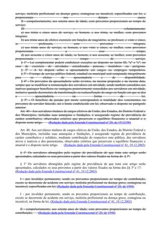serviço, moléstia profissional ou doença grave, contagiosa ou incurável, especificadas em lei, e
proporcionais nos demais casos;
II - compulsoriamente, aos setenta anos de idade, com proventos proporcionais ao tempo de
serviço;
III - voluntariamente:
a) aos trinta e cinco anos de serviço, se homem, e aos trinta, se mulher, com proventos
integrais;
b) aos trinta anos de efetivo exercício em funções de magistério, se professor, e vinte e cinco,
se professora, com proventos integrais;
c) aos trinta anos de serviço, se homem, e aos vinte e cinco, se mulher, com proventos
proporcionais a esse tempo;
d) aos sessenta e cinco anos de idade, se homem, e aos sessenta, se mulher, com proventos
proporcionais ao tempo de serviço.
§ 1º - Lei complementar poderá estabelecer exceções ao disposto no inciso III, "a" e "c", no
caso de exercício de atividades consideradas penosas, insalubres ou perigosas.
§ 2º - A lei disporá sobre a aposentadoria em cargos ou empregos temporários.
§ 3º - O tempo de serviço público federal, estadual ou municipal será computado integralmente
para os efeitos de aposentadoria e de disponibilidade.
§ 4º - Os proventos da aposentadoria serão revistos, na mesma proporção e na mesma data,
sempre que se modificar a remuneração dos servidores em atividade, sendo também estendidos aos
inativos quaisquer benefícios ou vantagens posteriormente concedidos aos servidores em atividade,
inclusive quando decorrentes da transformação ou reclassificação do cargo ou função em que se deu
a aposentadoria, na forma da lei.
§ 5º - O benefício da pensão por morte corresponderá à totalidade dos vencimentos ou
proventos do servidor falecido, até o limite estabelecido em lei, observado o disposto no parágrafo
anterior.
Art. 40 - Aos servidores titulares de cargos efetivos da União, dos Estados, do Distrito Federal e
dos Municípios, incluídas suas autarquias e fundações, é assegurado regime de previdência de
caráter contributivo, observados critérios que preservem o equilíbrio financeiro e atuarial e o
disposto neste artigo. (Redação dada pela Emenda Constitucional nº 20, de 15/12/98)
Art. 40. Aos servidores titulares de cargos efetivos da União, dos Estados, do Distrito Federal e
dos Municípios, incluídas suas autarquias e fundações, é assegurado regime de previdência de
caráter contributivo e solidário, mediante contribuição do respectivo ente público, dos servidores
ativos e inativos e dos pensionistas, observados critérios que preservem o equilíbrio financeiro e
atuarial e o disposto neste artigo. (Redação dada pela Emenda Constitucional nº 41, 19.12.2003)
§ 1º Os servidores abrangidos pelo regime de previdência de que trata este artigo serão
aposentados, calculados os seus proventos a partir dos valores fixados na forma do § 3º:
§ 1º Os servidores abrangidos pelo regime de previdência de que trata este artigo serão
aposentados, calculados os seus proventos a partir dos valores fixados na forma dos §§ 3º e 17:
(Redação dada pela Emenda Constitucional nº 41, 19.12.2003)
I - por invalidez permanente, sendo os proventos proporcionais ao tempo de contribuição,
exceto se decorrente de acidente em serviço, moléstia profissional ou doença grave, contagiosa ou
incurável, especificadas em lei; (Redação dada pela Emenda Constitucional nº 20, de 1998)
I - por invalidez permanente, sendo os proventos proporcionais ao tempo de contribuição,
exceto se decorrente de acidente em serviço, moléstia profissional ou doença grave, contagiosa ou
incurável, na forma da lei; (Redação dada pela Emenda Constitucional nº 41, 19.12.2003)
II - compulsoriamente, aos setenta anos de idade, com proventos proporcionais ao tempo de
contribuição; (Redação dada pela Emenda Constitucional nº 20, de 1998)
 