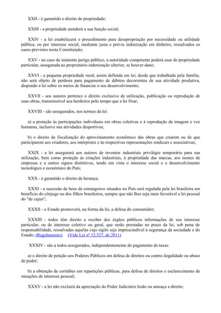 XXII - é garantido o direito de propriedade;
XXIII - a propriedade atenderá a sua função social;
XXIV - a lei estabelecerá o procedimento para desapropriação por necessidade ou utilidade
pública, ou por interesse social, mediante justa e prévia indenização em dinheiro, ressalvados os
casos previstos nesta Constituição;
XXV - no caso de iminente perigo público, a autoridade competente poderá usar de propriedade
particular, assegurada ao proprietário indenização ulterior, se houver dano;
XXVI - a pequena propriedade rural, assim definida em lei, desde que trabalhada pela família,
não será objeto de penhora para pagamento de débitos decorrentes de sua atividade produtiva,
dispondo a lei sobre os meios de financiar o seu desenvolvimento;
XXVII - aos autores pertence o direito exclusivo de utilização, publicação ou reprodução de
suas obras, transmissível aos herdeiros pelo tempo que a lei fixar;
XXVIII - são assegurados, nos termos da lei:
a) a proteção às participações individuais em obras coletivas e à reprodução da imagem e voz
humanas, inclusive nas atividades desportivas;
b) o direito de fiscalização do aproveitamento econômico das obras que criarem ou de que
participarem aos criadores, aos intérpretes e às respectivas representações sindicais e associativas;
XXIX - a lei assegurará aos autores de inventos industriais privilégio temporário para sua
utilização, bem como proteção às criações industriais, à propriedade das marcas, aos nomes de
empresas e a outros signos distintivos, tendo em vista o interesse social e o desenvolvimento
tecnológico e econômico do País;
XXX - é garantido o direito de herança;
XXXI - a sucessão de bens de estrangeiros situados no País será regulada pela lei brasileira em
benefício do cônjuge ou dos filhos brasileiros, sempre que não lhes seja mais favorável a lei pessoal
do "de cujus";
XXXII - o Estado promoverá, na forma da lei, a defesa do consumidor;
XXXIII - todos têm direito a receber dos órgãos públicos informações de seu interesse
particular, ou de interesse coletivo ou geral, que serão prestadas no prazo da lei, sob pena de
responsabilidade, ressalvadas aquelas cujo sigilo seja imprescindível à segurança da sociedade e do
Estado; (Regulamento) (Vide Lei nº 12.527, de 2011)
XXXIV - são a todos assegurados, independentemente do pagamento de taxas:
a) o direito de petição aos Poderes Públicos em defesa de direitos ou contra ilegalidade ou abuso
de poder;
b) a obtenção de certidões em repartições públicas, para defesa de direitos e esclarecimento de
situações de interesse pessoal;
XXXV - a lei não excluirá da apreciação do Poder Judiciário lesão ou ameaça a direito;
 
