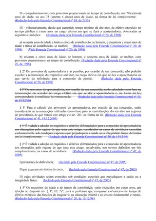 II - compulsoriamente, com proventos proporcionais ao tempo de contribuição, aos 70 (setenta)
anos de idade, ou aos 75 (setenta e cinco) anos de idade, na forma de lei complementar;
(Redação dada pela Emenda Constitucional nº 88, de 2015)
III - voluntariamente, desde que cumprido tempo mínimo de dez anos de efetivo exercício no
serviço público e cinco anos no cargo efetivo em que se dará a aposentadoria, observadas as
seguintes condições: (Redação dada pela Emenda Constitucional nº 20, de 1998)
a) sessenta anos de idade e trinta e cinco de contribuição, se homem, e cinqüenta e cinco anos de
idade e trinta de contribuição, se mulher; (Redação dada pela Emenda Constitucional nº 20, de
1998) (Vide Emenda Constitucional nº 20, de 1998)
b) sessenta e cinco anos de idade, se homem, e sessenta anos de idade, se mulher, com
proventos proporcionais ao tempo de contribuição. (Redação dada pela Emenda Constitucional nº
20, de 1998)
§ 2º Os proventos de aposentadoria e as pensões, por ocasião de sua concessão, não poderão
exceder a remuneração do respectivo servidor, no cargo efetivo em que se deu a aposentadoria ou
que serviu de referência para a concessão da pensão. (Redação dada pela Emenda
Constitucional nº 20, de 1998)
§ 3º Os proventos de aposentadoria, por ocasião da sua concessão, serão calculados com base na
remuneração do servidor no cargo efetivo em que se der a aposentadoria e, na forma da lei,
corresponderão à totalidade da remuneração. (Redação dada pela Emenda Constitucional nº 20,
de 15/12/98)
§ 3º Para o cálculo dos proventos de aposentadoria, por ocasião da sua concessão, serão
consideradas as remunerações utilizadas como base para as contribuições do servidor aos regimes
de previdência de que tratam este artigo e o art. 201, na forma da lei. (Redação dada pela Emenda
Constitucional nº 41, 19.12.2003)
§ 4º É vedada a adoção de requisitos e critérios diferenciados para a concessão de aposentadoria
aos abrangidos pelo regime de que trata este artigo, ressalvados os casos de atividades exercidas
exclusivamente sob condições especiais que prejudiquem a saúde ou a integridade física, definidos
em lei complementar. (Redação dada pela Emenda Constitucional nº 20, de 15/12/98)
§ 4º É vedada a adoção de requisitos e critérios diferenciados para a concessão de aposentadoria
aos abrangidos pelo regime de que trata este artigo, ressalvados, nos termos definidos em leis
complementares, os casos de servidores: (Redação dada pela Emenda Constitucional nº 47, de
2005)
I portadores de deficiência; (Incluído pela Emenda Constitucional nº 47, de 2005)
II que exerçam atividades de risco; (Incluído pela Emenda Constitucional nº 47, de 2005)
III cujas atividades sejam exercidas sob condições especiais que prejudiquem a saúde ou a
integridade física. (Incluído pela Emenda Constitucional nº 47, de 2005)
§ 5º Os requisitos de idade e de tempo de contribuição serão reduzidos em cinco anos, em
relação ao disposto no § 1º, III, "a", para o professor que comprove exclusivamente tempo de
efetivo exercício das funções de magistério na educação infantil e no ensino fundamental e médio.
(Redação dada pela Emenda Constitucional nº 20, de 15/12/98)
 