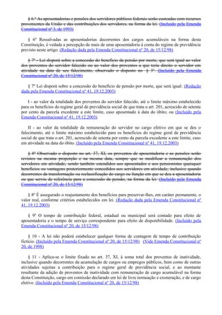 § 6.º As aposentadorias e pensões dos servidores públicos federais serão custeadas com recursos
provenientes da União e das contribuições dos servidores, na forma da lei. (Incluído pela Emenda
Constitucional nº 3, de 1993)
§ 6º Ressalvadas as aposentadorias decorrentes dos cargos acumuláveis na forma desta
Constituição, é vedada a percepção de mais de uma aposentadoria à conta do regime de previdência
previsto neste artigo. (Redação dada pela Emenda Constitucional nº 20, de 15/12/98)
§ 7º - Lei disporá sobre a concessão do benefício da pensão por morte, que será igual ao valor
dos proventos do servidor falecido ou ao valor dos proventos a que teria direito o servidor em
atividade na data de seu falecimento, observado o disposto no § 3º. (Incluído pela Emenda
Constitucional nº 20, de 15/12/98)
§ 7º Lei disporá sobre a concessão do benefício de pensão por morte, que será igual: (Redação
dada pela Emenda Constitucional nº 41, 19.12.2003)
I - ao valor da totalidade dos proventos do servidor falecido, até o limite máximo estabelecido
para os benefícios do regime geral de previdência social de que trata o art. 201, acrescido de setenta
por cento da parcela excedente a este limite, caso aposentado à data do óbito; ou (Incluído pela
Emenda Constitucional nº 41, 19.12.2003)
II - ao valor da totalidade da remuneração do servidor no cargo efetivo em que se deu o
falecimento, até o limite máximo estabelecido para os benefícios do regime geral de previdência
social de que trata o art. 201, acrescido de setenta por cento da parcela excedente a este limite, caso
em atividade na data do óbito. (Incluído pela Emenda Constitucional nº 41, 19.12.2003)
§ 8º Observado o disposto no art. 37, XI, os proventos de aposentadoria e as pensões serão
revistos na mesma proporção e na mesma data, sempre que se modificar a remuneração dos
servidores em atividade, sendo também estendidos aos aposentados e aos pensionistas quaisquer
benefícios ou vantagens posteriormente concedidos aos servidores em atividade, inclusive quando
decorrentes da transformação ou reclassificação do cargo ou função em que se deu a aposentadoria
ou que serviu de referência para a concessão da pensão, na forma da lei. (Incluído pela Emenda
Constitucional nº 20, de 15/12/98)
§ 8º É assegurado o reajustamento dos benefícios para preservar-lhes, em caráter permanente, o
valor real, conforme critérios estabelecidos em lei. (Redação dada pela Emenda Constitucional nº
41, 19.12.2003)
§ 9º O tempo de contribuição federal, estadual ou municipal será contado para efeito de
aposentadoria e o tempo de serviço correspondente para efeito de disponibilidade. (Incluído pela
Emenda Constitucional nº 20, de 15/12/98)
§ 10 - A lei não poderá estabelecer qualquer forma de contagem de tempo de contribuição
fictício. (Incluído pela Emenda Constitucional nº 20, de 15/12/98) (Vide Emenda Constitucional nº
20, de 1998)
§ 11 - Aplica-se o limite fixado no art. 37, XI, à soma total dos proventos de inatividade,
inclusive quando decorrentes da acumulação de cargos ou empregos públicos, bem como de outras
atividades sujeitas a contribuição para o regime geral de previdência social, e ao montante
resultante da adição de proventos de inatividade com remuneração de cargo acumulável na forma
desta Constituição, cargo em comissão declarado em lei de livre nomeação e exoneração, e de cargo
eletivo. (Incluído pela Emenda Constitucional nº 20, de 15/12/98)
 