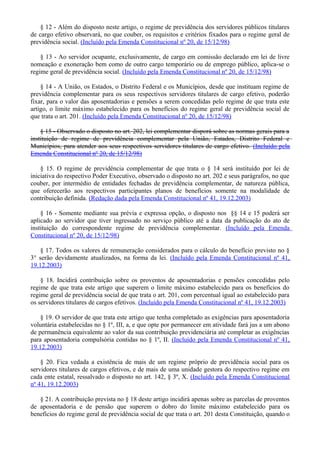 § 12 - Além do disposto neste artigo, o regime de previdência dos servidores públicos titulares
de cargo efetivo observará, no que couber, os requisitos e critérios fixados para o regime geral de
previdência social. (Incluído pela Emenda Constitucional nº 20, de 15/12/98)
§ 13 - Ao servidor ocupante, exclusivamente, de cargo em comissão declarado em lei de livre
nomeação e exoneração bem como de outro cargo temporário ou de emprego público, aplica-se o
regime geral de previdência social. (Incluído pela Emenda Constitucional nº 20, de 15/12/98)
§ 14 - A União, os Estados, o Distrito Federal e os Municípios, desde que instituam regime de
previdência complementar para os seus respectivos servidores titulares de cargo efetivo, poderão
fixar, para o valor das aposentadorias e pensões a serem concedidas pelo regime de que trata este
artigo, o limite máximo estabelecido para os benefícios do regime geral de previdência social de
que trata o art. 201. (Incluído pela Emenda Constitucional nº 20, de 15/12/98)
§ 15 - Observado o disposto no art. 202, lei complementar disporá sobre as normas gerais para a
instituição de regime de previdência complementar pela União, Estados, Distrito Federal e
Municípios, para atender aos seus respectivos servidores titulares de cargo efetivo. (Incluído pela
Emenda Constitucional nº 20, de 15/12/98)
§ 15. O regime de previdência complementar de que trata o § 14 será instituído por lei de
iniciativa do respectivo Poder Executivo, observado o disposto no art. 202 e seus parágrafos, no que
couber, por intermédio de entidades fechadas de previdência complementar, de natureza pública,
que oferecerão aos respectivos participantes planos de benefícios somente na modalidade de
contribuição definida. (Redação dada pela Emenda Constitucional nº 41, 19.12.2003)
§ 16 - Somente mediante sua prévia e expressa opção, o disposto nos §§ 14 e 15 poderá ser
aplicado ao servidor que tiver ingressado no serviço público até a data da publicação do ato de
instituição do correspondente regime de previdência complementar. (Incluído pela Emenda
Constitucional nº 20, de 15/12/98)
§ 17. Todos os valores de remuneração considerados para o cálculo do benefício previsto no §
3° serão devidamente atualizados, na forma da lei. (Incluído pela Emenda Constitucional nº 41,
19.12.2003)
§ 18. Incidirá contribuição sobre os proventos de aposentadorias e pensões concedidas pelo
regime de que trata este artigo que superem o limite máximo estabelecido para os benefícios do
regime geral de previdência social de que trata o art. 201, com percentual igual ao estabelecido para
os servidores titulares de cargos efetivos. (Incluído pela Emenda Constitucional nº 41, 19.12.2003)
§ 19. O servidor de que trata este artigo que tenha completado as exigências para aposentadoria
voluntária estabelecidas no § 1º, III, a, e que opte por permanecer em atividade fará jus a um abono
de permanência equivalente ao valor da sua contribuição previdenciária até completar as exigências
para aposentadoria compulsória contidas no § 1º, II. (Incluído pela Emenda Constitucional nº 41,
19.12.2003)
§ 20. Fica vedada a existência de mais de um regime próprio de previdência social para os
servidores titulares de cargos efetivos, e de mais de uma unidade gestora do respectivo regime em
cada ente estatal, ressalvado o disposto no art. 142, § 3º, X. (Incluído pela Emenda Constitucional
nº 41, 19.12.2003)
§ 21. A contribuição prevista no § 18 deste artigo incidirá apenas sobre as parcelas de proventos
de aposentadoria e de pensão que superem o dobro do limite máximo estabelecido para os
benefícios do regime geral de previdência social de que trata o art. 201 desta Constituição, quando o
 