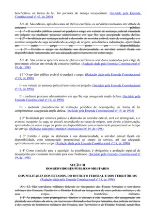 beneficiário, na forma da lei, for portador de doença incapacitante. (Incluído pela Emenda
Constitucional nº 47, de 2005)
Art. 41. São estáveis, após dois anos de efetivo exercício, os servidores nomeados em virtude de
concurso público.
§ 1º - O servidor público estável só perderá o cargo em virtude de sentença judicial transitada
em julgado ou mediante processo administrativo em que lhe seja assegurada ampla defesa.
§ 2º - Invalidada por sentença judicial a demissão do servidor estável, será ele reintegrado, e o
eventual ocupante da vaga reconduzido ao cargo de origem, sem direito a indenização, aproveitado
em outro cargo ou posto em disponibilidade.
§ 3º - Extinto o cargo ou declarada sua desnecessidade, o servidor estável ficará em
disponibilidade remunerada, até seu adequado aproveitamento em outro cargo.
Art. 41. São estáveis após três anos de efetivo exercício os servidores nomeados para cargo de
provimento efetivo em virtude de concurso público. (Redação dada pela Emenda Constitucional nº
19, de 1998)
§ 1º O servidor público estável só perderá o cargo: (Redação dada pela Emenda Constitucional
nº 19, de 1998)
I - em virtude de sentença judicial transitada em julgado; (Incluído pela Emenda Constitucional
nº 19, de 1998)
II - mediante processo administrativo em que lhe seja assegurada ampla defesa; (Incluído pela
Emenda Constitucional nº 19, de 1998)
III - mediante procedimento de avaliação periódica de desempenho, na forma de lei
complementar, assegurada ampla defesa. (Incluído pela Emenda Constitucional nº 19, de 1998)
§ 2º Invalidada por sentença judicial a demissão do servidor estável, será ele reintegrado, e o
eventual ocupante da vaga, se estável, reconduzido ao cargo de origem, sem direito a indenização,
aproveitado em outro cargo ou posto em disponibilidade com remuneração proporcional ao tempo
de serviço. (Redação dada pela Emenda Constitucional nº 19, de 1998)
§ 3º Extinto o cargo ou declarada a sua desnecessidade, o servidor estável ficará em
disponibilidade, com remuneração proporcional ao tempo de serviço, até seu adequado
aproveitamento em outro cargo. (Redação dada pela Emenda Constitucional nº 19, de 1998)
§ 4º Como condição para a aquisição da estabilidade, é obrigatória a avaliação especial de
desempenho por comissão instituída para essa finalidade. (Incluído pela Emenda Constitucional nº
19, de 1998)
SEÇÃO III
DOS SERVIDORES PÚBLICOS MILITARES
DOS MILITARES DOS ESTADOS, DO DISTRITO FEDERAL E DOS TERRITÓRIOS
(Redação dada pela Emenda Constitucional nº 18, de 1998)
Art. 42. São servidores militares federais os integrantes das Forças Armadas e servidores
militares dos Estados, Territórios e Distrito Federal os integrantes de suas polícias militares e de
seus corpos de bombeiros militares.
§ 1º As patentes, com prerrogativas, direitos e deveres a elas inerentes, são asseguradas em
plenitude aos oficiais da ativa, da reserva ou reformados das Forças Armadas, das polícias militares
e dos corpos de bombeiros militares dos Estados, dos Territórios e do Distrito Federal, sendo-lhes
 